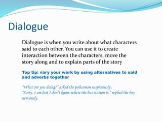 Dialogue 
Dialogue is when you write about what characters 
said to each other. You can use it to create 
interaction between the characters, move the 
story along and to explain parts of the story 
Top tip: vary your work by using alternatives to said 
and adverbs together 
“What are you doing?” asked the policeman suspiciously . 
“Sorry, I am lost I don’t know where the bus station is.” replied the boy 
nervously. 
 