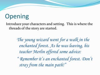 Opening 
Introduce your characters and setting. This is where the 
threads of the story are started. 
The young wizard went for a walk in the 
enchanted forest. As he was leaving, his 
teacher Merlin offered some advice: 
“ Remember it’s an enchanted forest. Don’t 
stray from the main path!” 
 
