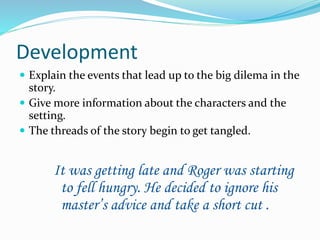 Development 
 Explain the events that lead up to the big dilema in the 
story. 
 Give more information about the characters and the 
setting. 
 The threads of the story begin to get tangled. 
It was getting late and Roger was starting 
to fell hungry. He decided to ignore his 
master’s advice and take a short cut . 
 