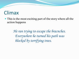 Climax 
 This is the most exciting part of the story where all the 
action happens 
He ran trying to escape the bracnches. 
Everywhere he turned his path was 
blocked by terrifying trees. 
 