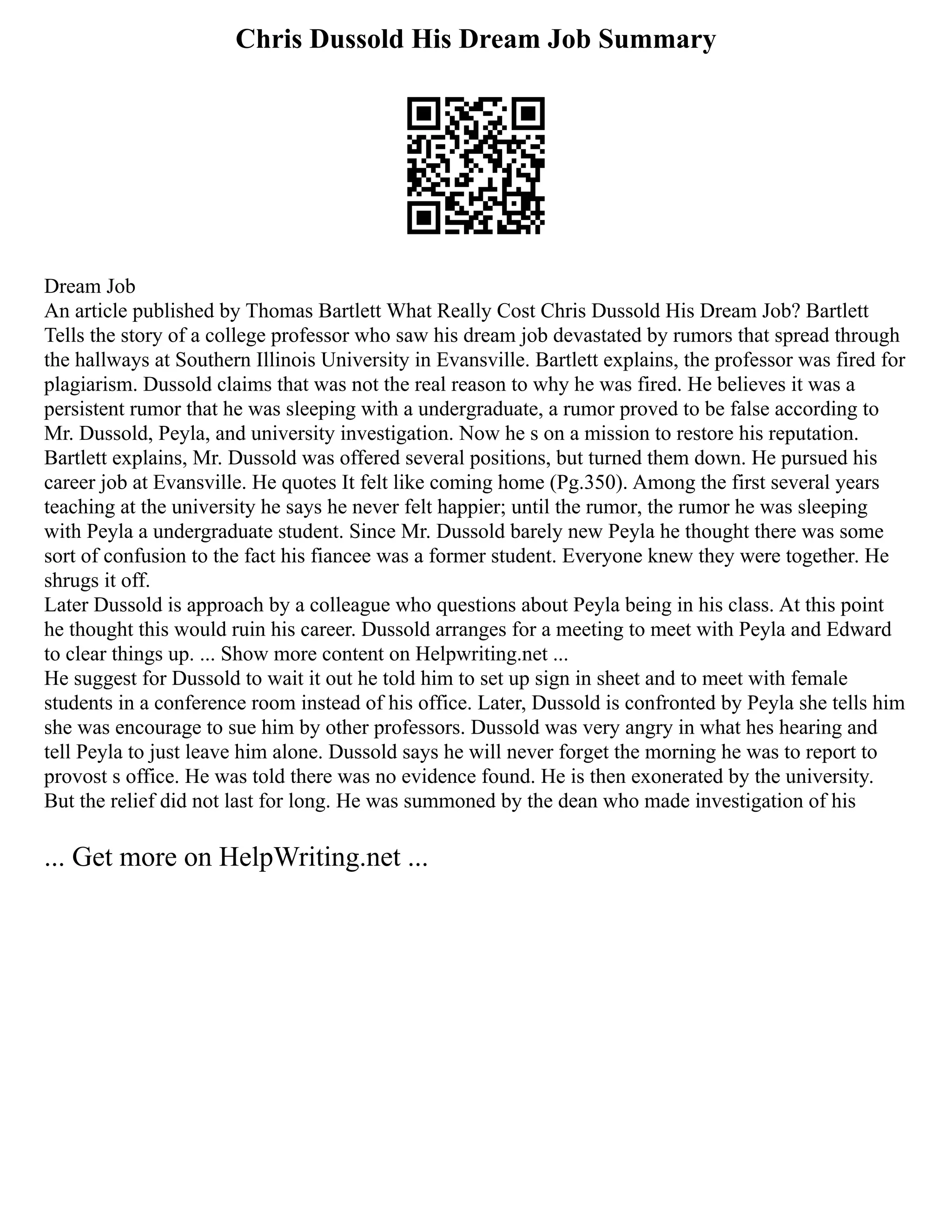 Chris Dussold His Dream Job Summary
Dream Job
An article published by Thomas Bartlett What Really Cost Chris Dussold His Dream Job? Bartlett
Tells the story of a college professor who saw his dream job devastated by rumors that spread through
the hallways at Southern Illinois University in Evansville. Bartlett explains, the professor was fired for
plagiarism. Dussold claims that was not the real reason to why he was fired. He believes it was a
persistent rumor that he was sleeping with a undergraduate, a rumor proved to be false according to
Mr. Dussold, Peyla, and university investigation. Now he s on a mission to restore his reputation.
Bartlett explains, Mr. Dussold was offered several positions, but turned them down. He pursued his
career job at Evansville. He quotes It felt like coming home (Pg.350). Among the first several years
teaching at the university he says he never felt happier; until the rumor, the rumor he was sleeping
with Peyla a undergraduate student. Since Mr. Dussold barely new Peyla he thought there was some
sort of confusion to the fact his fiancee was a former student. Everyone knew they were together. He
shrugs it off.
Later Dussold is approach by a colleague who questions about Peyla being in his class. At this point
he thought this would ruin his career. Dussold arranges for a meeting to meet with Peyla and Edward
to clear things up. ... Show more content on Helpwriting.net ...
He suggest for Dussold to wait it out he told him to set up sign in sheet and to meet with female
students in a conference room instead of his office. Later, Dussold is confronted by Peyla she tells him
she was encourage to sue him by other professors. Dussold was very angry in what hes hearing and
tell Peyla to just leave him alone. Dussold says he will never forget the morning he was to report to
provost s office. He was told there was no evidence found. He is then exonerated by the university.
But the relief did not last for long. He was summoned by the dean who made investigation of his
... Get more on HelpWriting.net ...
 
