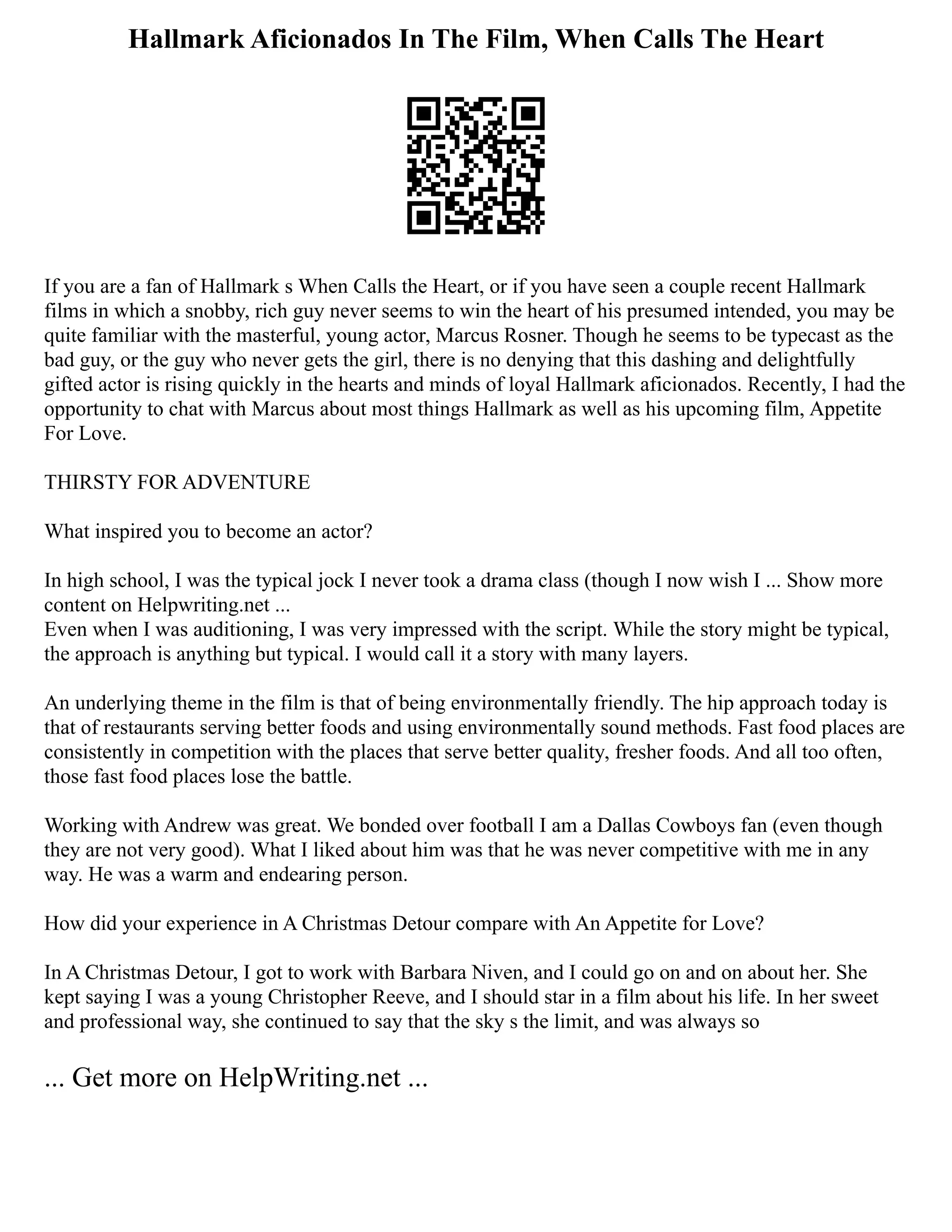Hallmark Aficionados In The Film, When Calls The Heart
If you are a fan of Hallmark s When Calls the Heart, or if you have seen a couple recent Hallmark
films in which a snobby, rich guy never seems to win the heart of his presumed intended, you may be
quite familiar with the masterful, young actor, Marcus Rosner. Though he seems to be typecast as the
bad guy, or the guy who never gets the girl, there is no denying that this dashing and delightfully
gifted actor is rising quickly in the hearts and minds of loyal Hallmark aficionados. Recently, I had the
opportunity to chat with Marcus about most things Hallmark as well as his upcoming film, Appetite
For Love.
THIRSTY FOR ADVENTURE
What inspired you to become an actor?
In high school, I was the typical jock I never took a drama class (though I now wish I ... Show more
content on Helpwriting.net ...
Even when I was auditioning, I was very impressed with the script. While the story might be typical,
the approach is anything but typical. I would call it a story with many layers.
An underlying theme in the film is that of being environmentally friendly. The hip approach today is
that of restaurants serving better foods and using environmentally sound methods. Fast food places are
consistently in competition with the places that serve better quality, fresher foods. And all too often,
those fast food places lose the battle.
Working with Andrew was great. We bonded over football I am a Dallas Cowboys fan (even though
they are not very good). What I liked about him was that he was never competitive with me in any
way. He was a warm and endearing person.
How did your experience in A Christmas Detour compare with An Appetite for Love?
In A Christmas Detour, I got to work with Barbara Niven, and I could go on and on about her. She
kept saying I was a young Christopher Reeve, and I should star in a film about his life. In her sweet
and professional way, she continued to say that the sky s the limit, and was always so
... Get more on HelpWriting.net ...
 