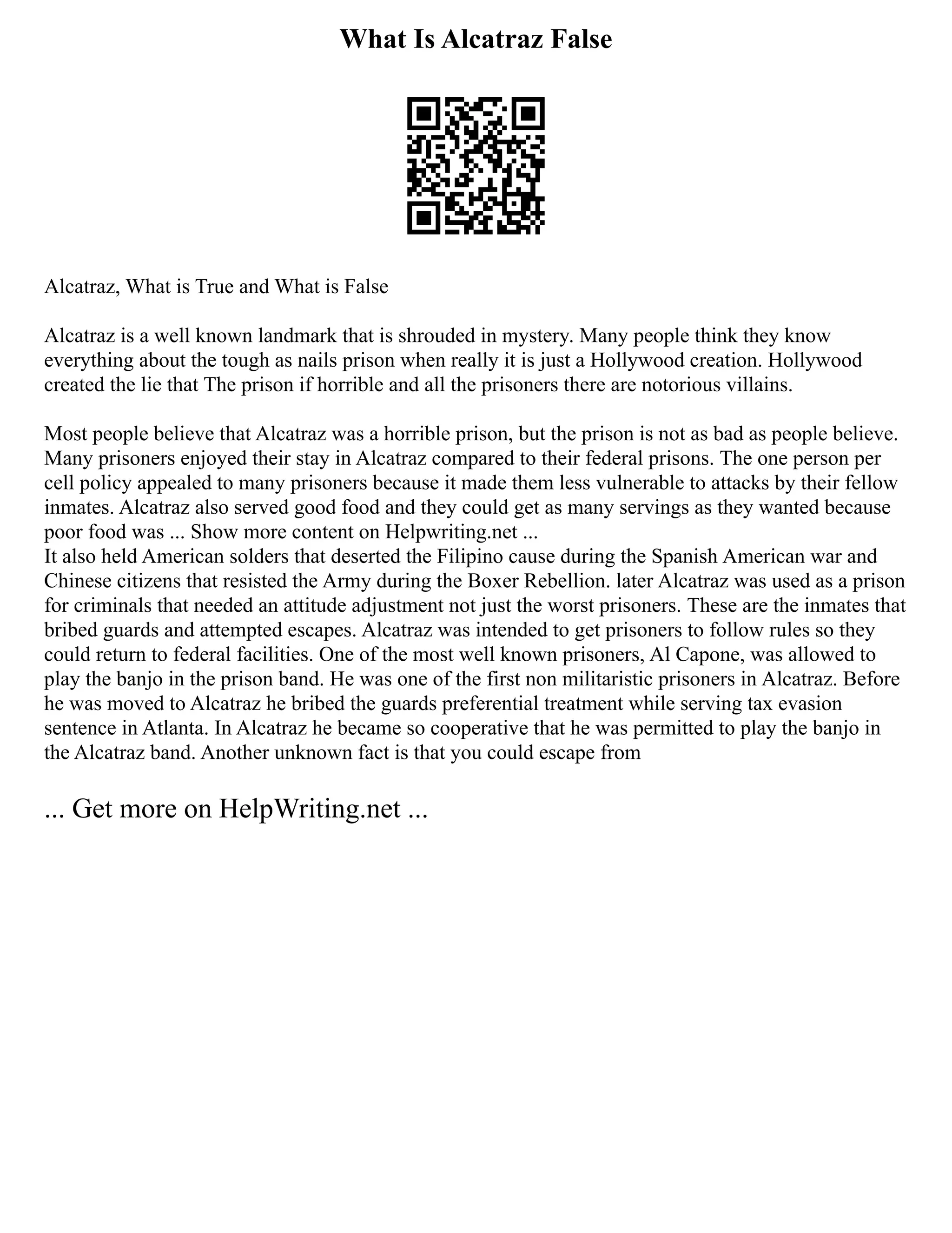 What Is Alcatraz False
Alcatraz, What is True and What is False
Alcatraz is a well known landmark that is shrouded in mystery. Many people think they know
everything about the tough as nails prison when really it is just a Hollywood creation. Hollywood
created the lie that The prison if horrible and all the prisoners there are notorious villains.
Most people believe that Alcatraz was a horrible prison, but the prison is not as bad as people believe.
Many prisoners enjoyed their stay in Alcatraz compared to their federal prisons. The one person per
cell policy appealed to many prisoners because it made them less vulnerable to attacks by their fellow
inmates. Alcatraz also served good food and they could get as many servings as they wanted because
poor food was ... Show more content on Helpwriting.net ...
It also held American solders that deserted the Filipino cause during the Spanish American war and
Chinese citizens that resisted the Army during the Boxer Rebellion. later Alcatraz was used as a prison
for criminals that needed an attitude adjustment not just the worst prisoners. These are the inmates that
bribed guards and attempted escapes. Alcatraz was intended to get prisoners to follow rules so they
could return to federal facilities. One of the most well known prisoners, Al Capone, was allowed to
play the banjo in the prison band. He was one of the first non militaristic prisoners in Alcatraz. Before
he was moved to Alcatraz he bribed the guards preferential treatment while serving tax evasion
sentence in Atlanta. In Alcatraz he became so cooperative that he was permitted to play the banjo in
the Alcatraz band. Another unknown fact is that you could escape from
... Get more on HelpWriting.net ...
 