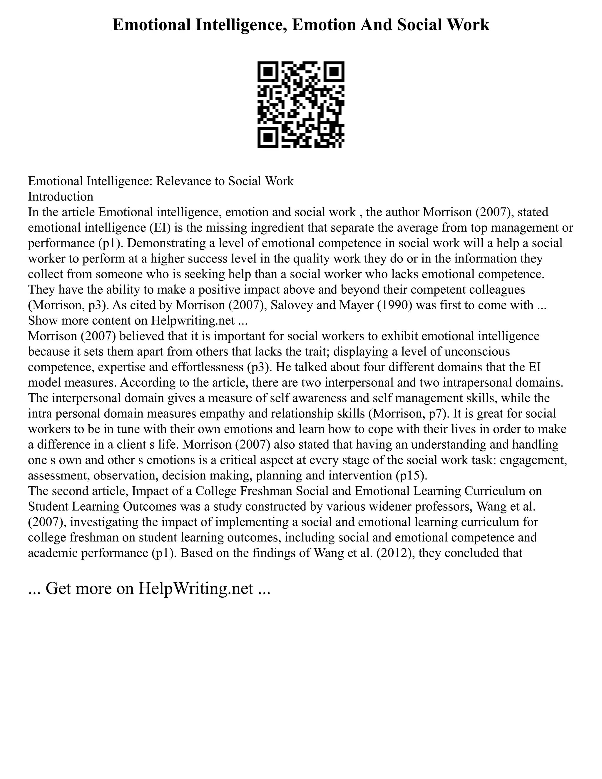 Emotional Intelligence, Emotion And Social Work
Emotional Intelligence: Relevance to Social Work
Introduction
In the article Emotional intelligence, emotion and social work , the author Morrison (2007), stated
emotional intelligence (EI) is the missing ingredient that separate the average from top management or
performance (p1). Demonstrating a level of emotional competence in social work will a help a social
worker to perform at a higher success level in the quality work they do or in the information they
collect from someone who is seeking help than a social worker who lacks emotional competence.
They have the ability to make a positive impact above and beyond their competent colleagues
(Morrison, p3). As cited by Morrison (2007), Salovey and Mayer (1990) was first to come with ...
Show more content on Helpwriting.net ...
Morrison (2007) believed that it is important for social workers to exhibit emotional intelligence
because it sets them apart from others that lacks the trait; displaying a level of unconscious
competence, expertise and effortlessness (p3). He talked about four different domains that the EI
model measures. According to the article, there are two interpersonal and two intrapersonal domains.
The interpersonal domain gives a measure of self awareness and self management skills, while the
intra personal domain measures empathy and relationship skills (Morrison, p7). It is great for social
workers to be in tune with their own emotions and learn how to cope with their lives in order to make
a difference in a client s life. Morrison (2007) also stated that having an understanding and handling
one s own and other s emotions is a critical aspect at every stage of the social work task: engagement,
assessment, observation, decision making, planning and intervention (p15).
The second article, Impact of a College Freshman Social and Emotional Learning Curriculum on
Student Learning Outcomes was a study constructed by various widener professors, Wang et al.
(2007), investigating the impact of implementing a social and emotional learning curriculum for
college freshman on student learning outcomes, including social and emotional competence and
academic performance (p1). Based on the findings of Wang et al. (2012), they concluded that
... Get more on HelpWriting.net ...
 