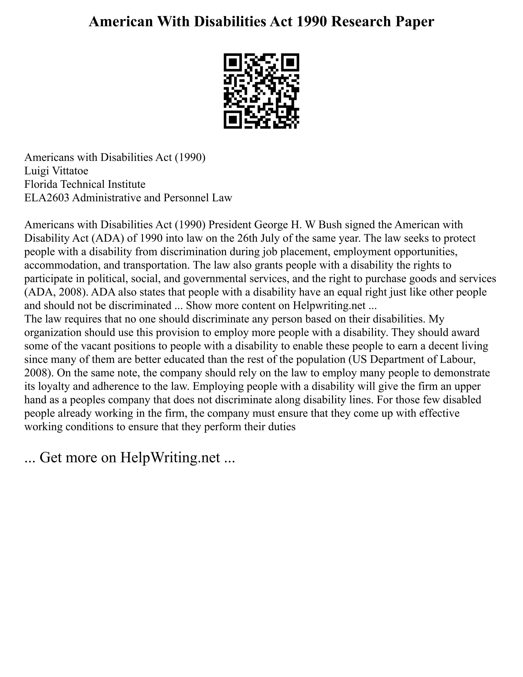 American With Disabilities Act 1990 Research Paper
Americans with Disabilities Act (1990)
Luigi Vittatoe
Florida Technical Institute
ELA2603 Administrative and Personnel Law
Americans with Disabilities Act (1990) President George H. W Bush signed the American with
Disability Act (ADA) of 1990 into law on the 26th July of the same year. The law seeks to protect
people with a disability from discrimination during job placement, employment opportunities,
accommodation, and transportation. The law also grants people with a disability the rights to
participate in political, social, and governmental services, and the right to purchase goods and services
(ADA, 2008). ADA also states that people with a disability have an equal right just like other people
and should not be discriminated ... Show more content on Helpwriting.net ...
The law requires that no one should discriminate any person based on their disabilities. My
organization should use this provision to employ more people with a disability. They should award
some of the vacant positions to people with a disability to enable these people to earn a decent living
since many of them are better educated than the rest of the population (US Department of Labour,
2008). On the same note, the company should rely on the law to employ many people to demonstrate
its loyalty and adherence to the law. Employing people with a disability will give the firm an upper
hand as a peoples company that does not discriminate along disability lines. For those few disabled
people already working in the firm, the company must ensure that they come up with effective
working conditions to ensure that they perform their duties
... Get more on HelpWriting.net ...
 