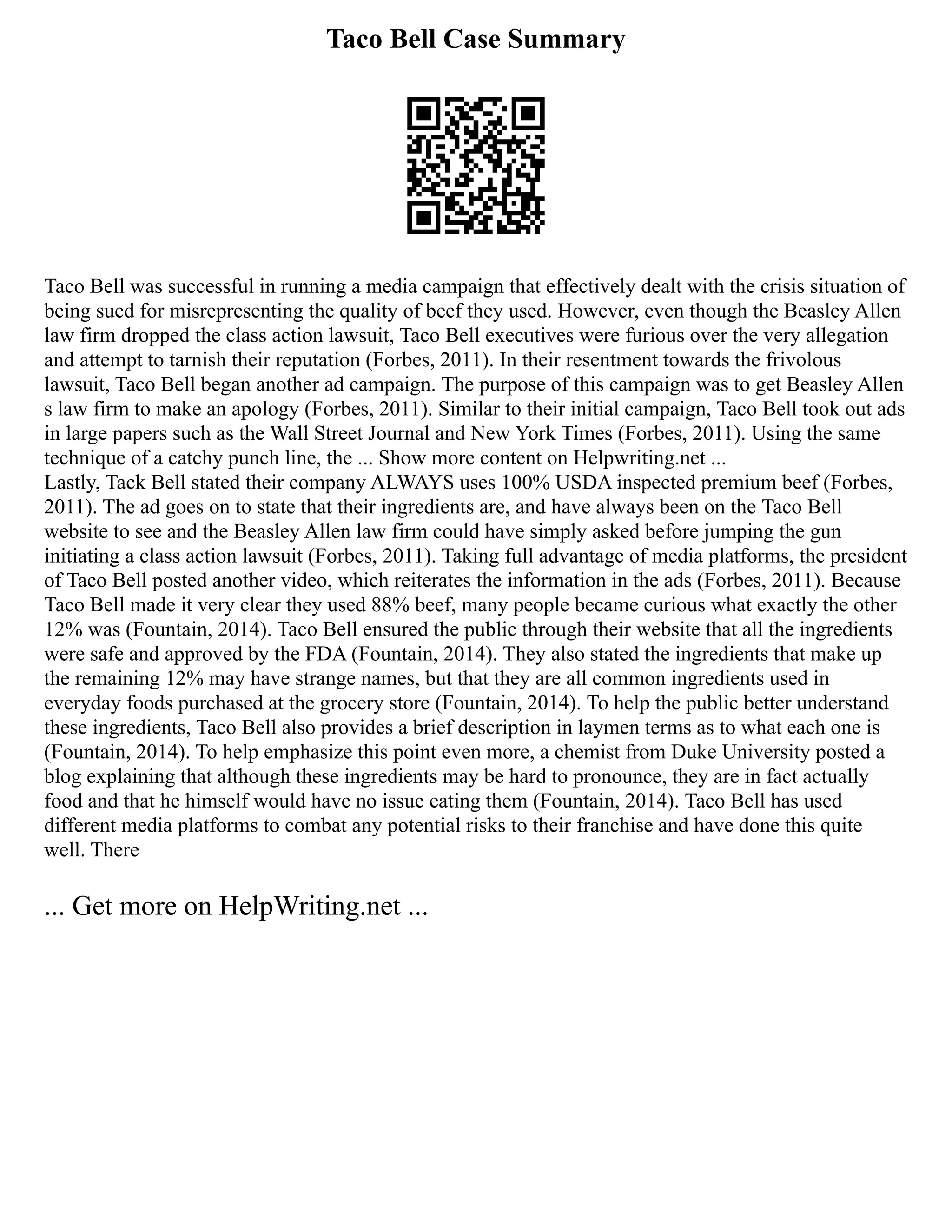 Taco Bell Case Summary
Taco Bell was successful in running a media campaign that effectively dealt with the crisis situation of
being sued for misrepresenting the quality of beef they used. However, even though the Beasley Allen
law firm dropped the class action lawsuit, Taco Bell executives were furious over the very allegation
and attempt to tarnish their reputation (Forbes, 2011). In their resentment towards the frivolous
lawsuit, Taco Bell began another ad campaign. The purpose of this campaign was to get Beasley Allen
s law firm to make an apology (Forbes, 2011). Similar to their initial campaign, Taco Bell took out ads
in large papers such as the Wall Street Journal and New York Times (Forbes, 2011). Using the same
technique of a catchy punch line, the ... Show more content on Helpwriting.net ...
Lastly, Tack Bell stated their company ALWAYS uses 100% USDA inspected premium beef (Forbes,
2011). The ad goes on to state that their ingredients are, and have always been on the Taco Bell
website to see and the Beasley Allen law firm could have simply asked before jumping the gun
initiating a class action lawsuit (Forbes, 2011). Taking full advantage of media platforms, the president
of Taco Bell posted another video, which reiterates the information in the ads (Forbes, 2011). Because
Taco Bell made it very clear they used 88% beef, many people became curious what exactly the other
12% was (Fountain, 2014). Taco Bell ensured the public through their website that all the ingredients
were safe and approved by the FDA (Fountain, 2014). They also stated the ingredients that make up
the remaining 12% may have strange names, but that they are all common ingredients used in
everyday foods purchased at the grocery store (Fountain, 2014). To help the public better understand
these ingredients, Taco Bell also provides a brief description in laymen terms as to what each one is
(Fountain, 2014). To help emphasize this point even more, a chemist from Duke University posted a
blog explaining that although these ingredients may be hard to pronounce, they are in fact actually
food and that he himself would have no issue eating them (Fountain, 2014). Taco Bell has used
different media platforms to combat any potential risks to their franchise and have done this quite
well. There
... Get more on HelpWriting.net ...
 