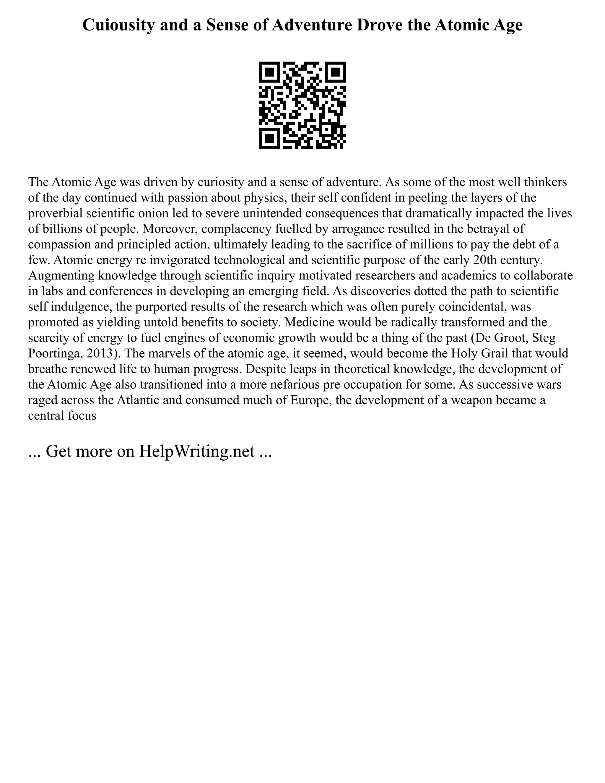 Cuiousity and a Sense of Adventure Drove the Atomic Age
The Atomic Age was driven by curiosity and a sense of adventure. As some of the most well thinkers
of the day continued with passion about physics, their self confident in peeling the layers of the
proverbial scientific onion led to severe unintended consequences that dramatically impacted the lives
of billions of people. Moreover, complacency fuelled by arrogance resulted in the betrayal of
compassion and principled action, ultimately leading to the sacrifice of millions to pay the debt of a
few. Atomic energy re invigorated technological and scientific purpose of the early 20th century.
Augmenting knowledge through scientific inquiry motivated researchers and academics to collaborate
in labs and conferences in developing an emerging field. As discoveries dotted the path to scientific
self indulgence, the purported results of the research which was often purely coincidental, was
promoted as yielding untold benefits to society. Medicine would be radically transformed and the
scarcity of energy to fuel engines of economic growth would be a thing of the past (De Groot, Steg
Poortinga, 2013). The marvels of the atomic age, it seemed, would become the Holy Grail that would
breathe renewed life to human progress. Despite leaps in theoretical knowledge, the development of
the Atomic Age also transitioned into a more nefarious pre occupation for some. As successive wars
raged across the Atlantic and consumed much of Europe, the development of a weapon became a
central focus
... Get more on HelpWriting.net ...
 