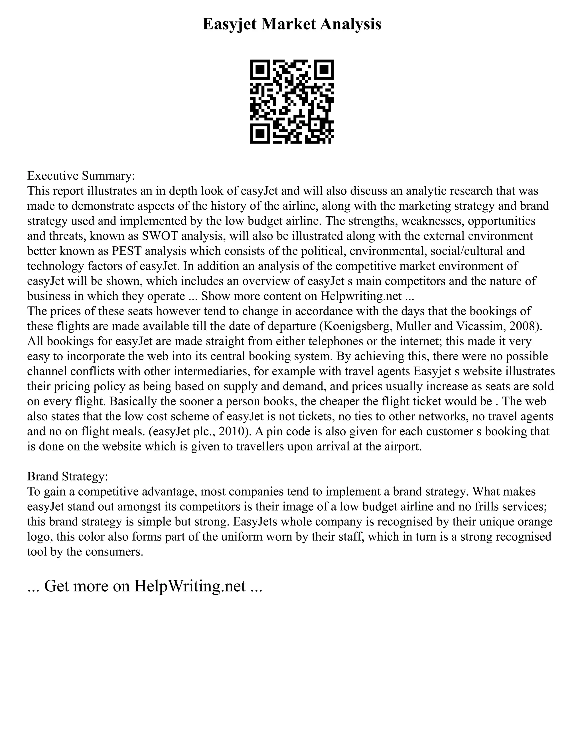Easyjet Market Analysis
Executive Summary:
This report illustrates an in depth look of easyJet and will also discuss an analytic research that was
made to demonstrate aspects of the history of the airline, along with the marketing strategy and brand
strategy used and implemented by the low budget airline. The strengths, weaknesses, opportunities
and threats, known as SWOT analysis, will also be illustrated along with the external environment
better known as PEST analysis which consists of the political, environmental, social/cultural and
technology factors of easyJet. In addition an analysis of the competitive market environment of
easyJet will be shown, which includes an overview of easyJet s main competitors and the nature of
business in which they operate ... Show more content on Helpwriting.net ...
The prices of these seats however tend to change in accordance with the days that the bookings of
these flights are made available till the date of departure (Koenigsberg, Muller and Vicassim, 2008).
All bookings for easyJet are made straight from either telephones or the internet; this made it very
easy to incorporate the web into its central booking system. By achieving this, there were no possible
channel conflicts with other intermediaries, for example with travel agents Easyjet s website illustrates
their pricing policy as being based on supply and demand, and prices usually increase as seats are sold
on every flight. Basically the sooner a person books, the cheaper the flight ticket would be . The web
also states that the low cost scheme of easyJet is not tickets, no ties to other networks, no travel agents
and no on flight meals. (easyJet plc., 2010). A pin code is also given for each customer s booking that
is done on the website which is given to travellers upon arrival at the airport.
Brand Strategy:
To gain a competitive advantage, most companies tend to implement a brand strategy. What makes
easyJet stand out amongst its competitors is their image of a low budget airline and no frills services;
this brand strategy is simple but strong. EasyJets whole company is recognised by their unique orange
logo, this color also forms part of the uniform worn by their staff, which in turn is a strong recognised
tool by the consumers.
... Get more on HelpWriting.net ...
 