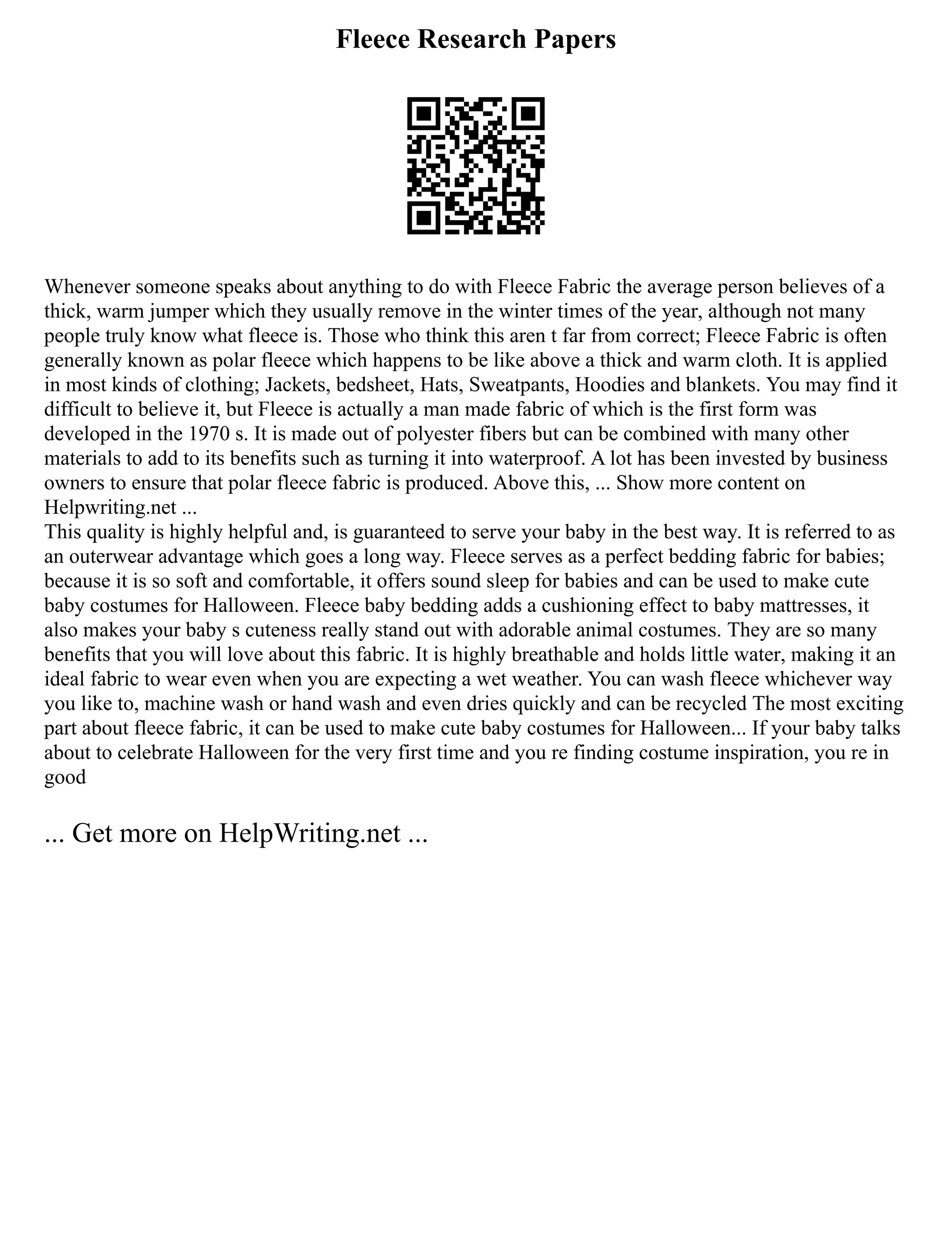 Fleece Research Papers
Whenever someone speaks about anything to do with Fleece Fabric the average person believes of a
thick, warm jumper which they usually remove in the winter times of the year, although not many
people truly know what fleece is. Those who think this aren t far from correct; Fleece Fabric is often
generally known as polar fleece which happens to be like above a thick and warm cloth. It is applied
in most kinds of clothing; Jackets, bedsheet, Hats, Sweatpants, Hoodies and blankets. You may find it
difficult to believe it, but Fleece is actually a man made fabric of which is the first form was
developed in the 1970 s. It is made out of polyester fibers but can be combined with many other
materials to add to its benefits such as turning it into waterproof. A lot has been invested by business
owners to ensure that polar fleece fabric is produced. Above this, ... Show more content on
Helpwriting.net ...
This quality is highly helpful and, is guaranteed to serve your baby in the best way. It is referred to as
an outerwear advantage which goes a long way. Fleece serves as a perfect bedding fabric for babies;
because it is so soft and comfortable, it offers sound sleep for babies and can be used to make cute
baby costumes for Halloween. Fleece baby bedding adds a cushioning effect to baby mattresses, it
also makes your baby s cuteness really stand out with adorable animal costumes. They are so many
benefits that you will love about this fabric. It is highly breathable and holds little water, making it an
ideal fabric to wear even when you are expecting a wet weather. You can wash fleece whichever way
you like to, machine wash or hand wash and even dries quickly and can be recycled The most exciting
part about fleece fabric, it can be used to make cute baby costumes for Halloween... If your baby talks
about to celebrate Halloween for the very first time and you re finding costume inspiration, you re in
good
... Get more on HelpWriting.net ...
 