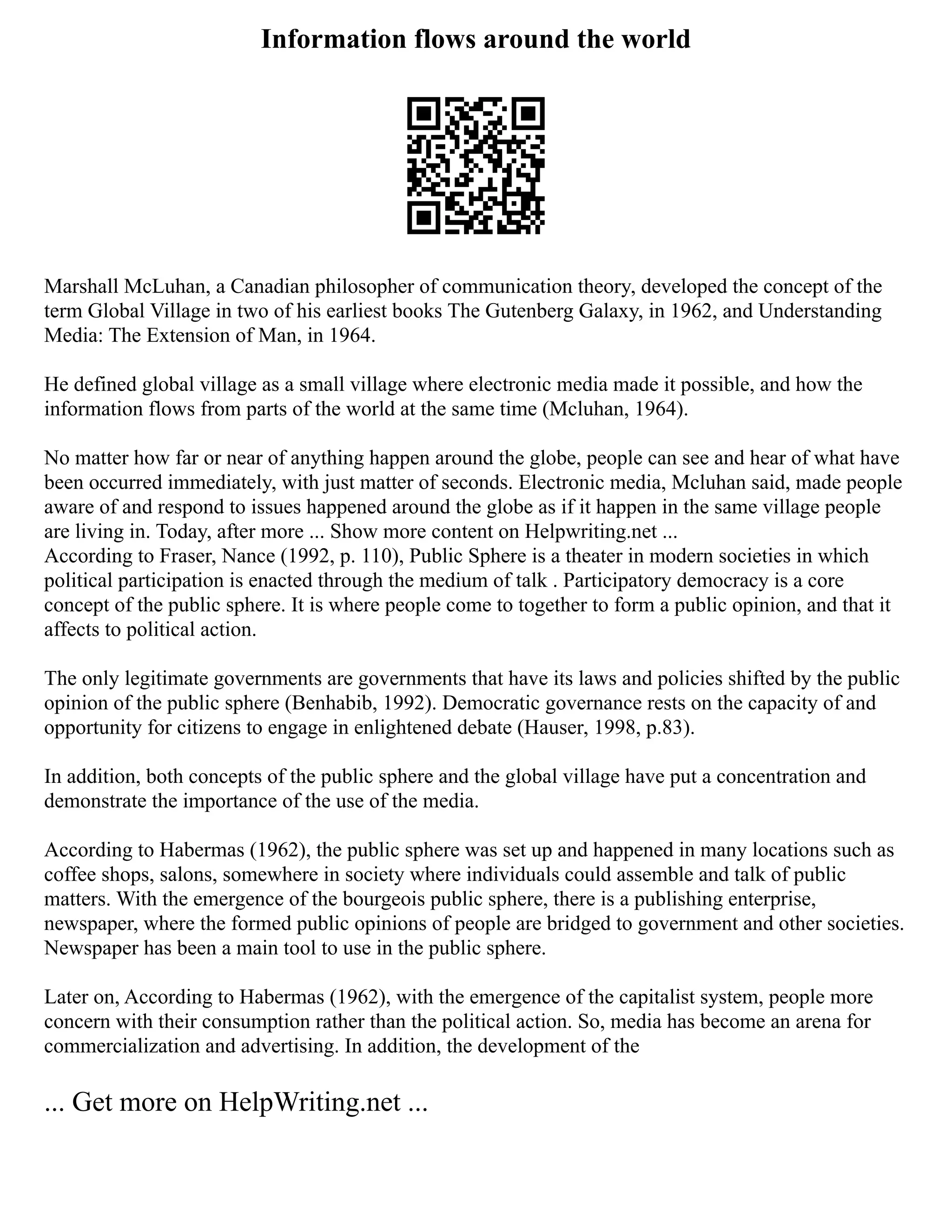 Information flows around the world
Marshall McLuhan, a Canadian philosopher of communication theory, developed the concept of the
term Global Village in two of his earliest books The Gutenberg Galaxy, in 1962, and Understanding
Media: The Extension of Man, in 1964.
He defined global village as a small village where electronic media made it possible, and how the
information flows from parts of the world at the same time (Mcluhan, 1964).
No matter how far or near of anything happen around the globe, people can see and hear of what have
been occurred immediately, with just matter of seconds. Electronic media, Mcluhan said, made people
aware of and respond to issues happened around the globe as if it happen in the same village people
are living in. Today, after more ... Show more content on Helpwriting.net ...
According to Fraser, Nance (1992, p. 110), Public Sphere is a theater in modern societies in which
political participation is enacted through the medium of talk . Participatory democracy is a core
concept of the public sphere. It is where people come to together to form a public opinion, and that it
affects to political action.
The only legitimate governments are governments that have its laws and policies shifted by the public
opinion of the public sphere (Benhabib, 1992). Democratic governance rests on the capacity of and
opportunity for citizens to engage in enlightened debate (Hauser, 1998, p.83).
In addition, both concepts of the public sphere and the global village have put a concentration and
demonstrate the importance of the use of the media.
According to Habermas (1962), the public sphere was set up and happened in many locations such as
coffee shops, salons, somewhere in society where individuals could assemble and talk of public
matters. With the emergence of the bourgeois public sphere, there is a publishing enterprise,
newspaper, where the formed public opinions of people are bridged to government and other societies.
Newspaper has been a main tool to use in the public sphere.
Later on, According to Habermas (1962), with the emergence of the capitalist system, people more
concern with their consumption rather than the political action. So, media has become an arena for
commercialization and advertising. In addition, the development of the
... Get more on HelpWriting.net ...
 