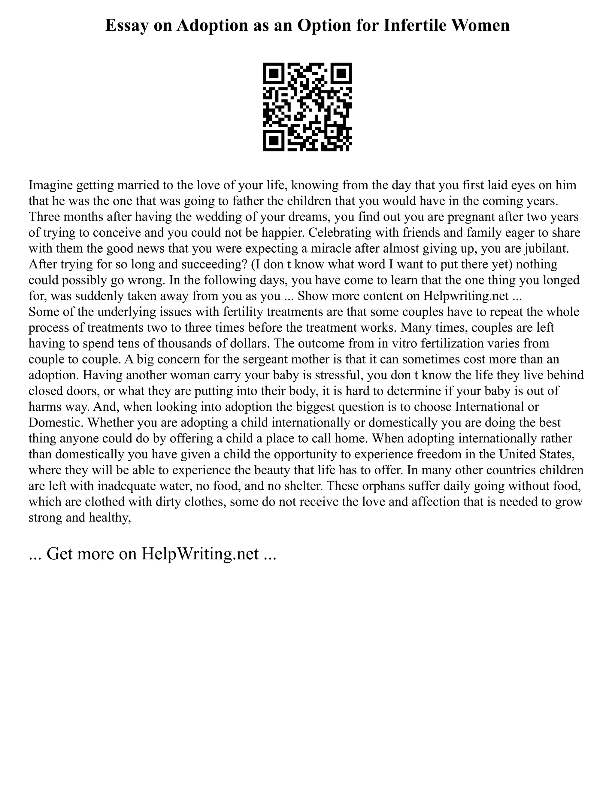 Essay on Adoption as an Option for Infertile Women
Imagine getting married to the love of your life, knowing from the day that you first laid eyes on him
that he was the one that was going to father the children that you would have in the coming years.
Three months after having the wedding of your dreams, you find out you are pregnant after two years
of trying to conceive and you could not be happier. Celebrating with friends and family eager to share
with them the good news that you were expecting a miracle after almost giving up, you are jubilant.
After trying for so long and succeeding? (I don t know what word I want to put there yet) nothing
could possibly go wrong. In the following days, you have come to learn that the one thing you longed
for, was suddenly taken away from you as you ... Show more content on Helpwriting.net ...
Some of the underlying issues with fertility treatments are that some couples have to repeat the whole
process of treatments two to three times before the treatment works. Many times, couples are left
having to spend tens of thousands of dollars. The outcome from in vitro fertilization varies from
couple to couple. A big concern for the sergeant mother is that it can sometimes cost more than an
adoption. Having another woman carry your baby is stressful, you don t know the life they live behind
closed doors, or what they are putting into their body, it is hard to determine if your baby is out of
harms way. And, when looking into adoption the biggest question is to choose International or
Domestic. Whether you are adopting a child internationally or domestically you are doing the best
thing anyone could do by offering a child a place to call home. When adopting internationally rather
than domestically you have given a child the opportunity to experience freedom in the United States,
where they will be able to experience the beauty that life has to offer. In many other countries children
are left with inadequate water, no food, and no shelter. These orphans suffer daily going without food,
which are clothed with dirty clothes, some do not receive the love and affection that is needed to grow
strong and healthy,
... Get more on HelpWriting.net ...
 