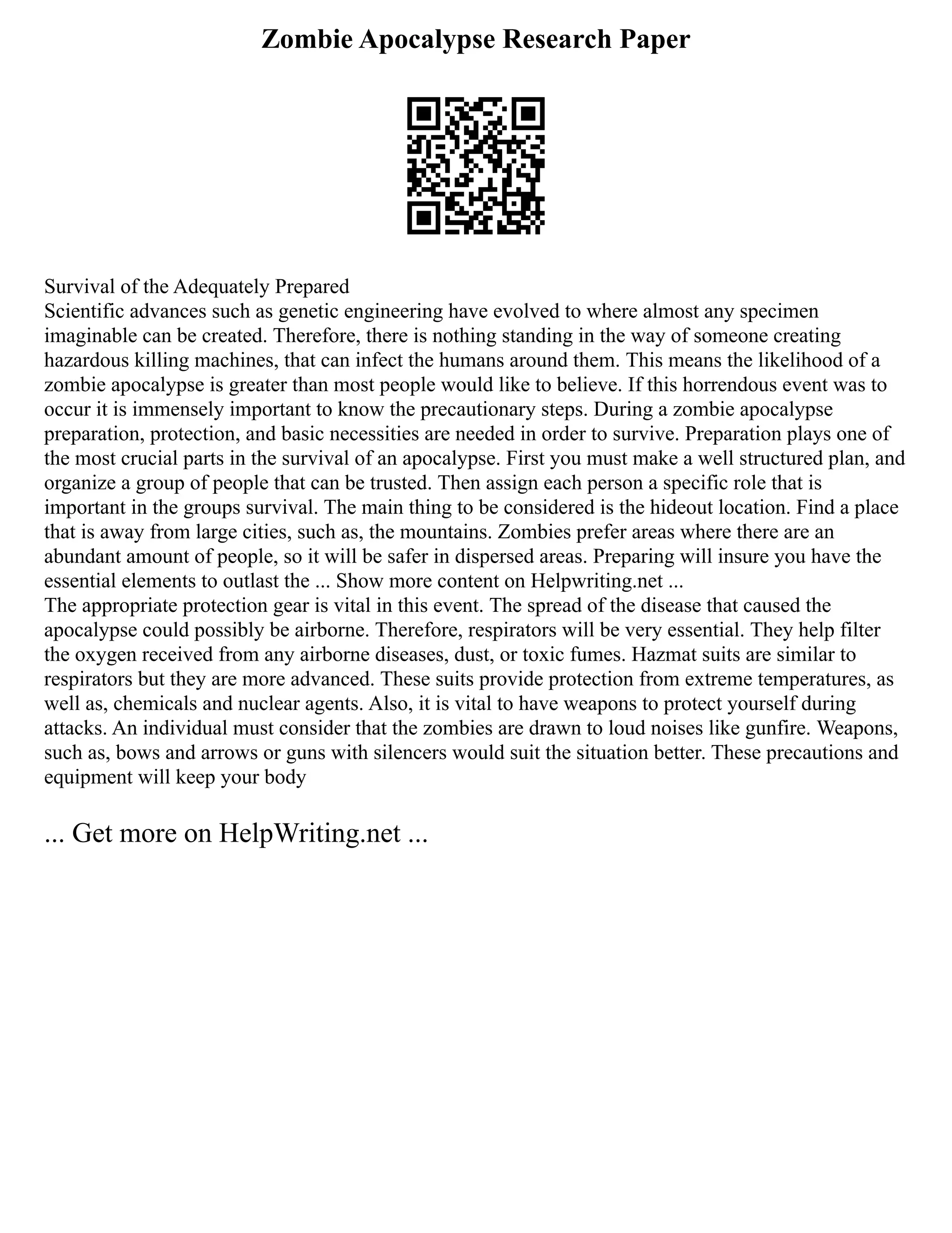 Zombie Apocalypse Research Paper
Survival of the Adequately Prepared
Scientific advances such as genetic engineering have evolved to where almost any specimen
imaginable can be created. Therefore, there is nothing standing in the way of someone creating
hazardous killing machines, that can infect the humans around them. This means the likelihood of a
zombie apocalypse is greater than most people would like to believe. If this horrendous event was to
occur it is immensely important to know the precautionary steps. During a zombie apocalypse
preparation, protection, and basic necessities are needed in order to survive. Preparation plays one of
the most crucial parts in the survival of an apocalypse. First you must make a well structured plan, and
organize a group of people that can be trusted. Then assign each person a specific role that is
important in the groups survival. The main thing to be considered is the hideout location. Find a place
that is away from large cities, such as, the mountains. Zombies prefer areas where there are an
abundant amount of people, so it will be safer in dispersed areas. Preparing will insure you have the
essential elements to outlast the ... Show more content on Helpwriting.net ...
The appropriate protection gear is vital in this event. The spread of the disease that caused the
apocalypse could possibly be airborne. Therefore, respirators will be very essential. They help filter
the oxygen received from any airborne diseases, dust, or toxic fumes. Hazmat suits are similar to
respirators but they are more advanced. These suits provide protection from extreme temperatures, as
well as, chemicals and nuclear agents. Also, it is vital to have weapons to protect yourself during
attacks. An individual must consider that the zombies are drawn to loud noises like gunfire. Weapons,
such as, bows and arrows or guns with silencers would suit the situation better. These precautions and
equipment will keep your body
... Get more on HelpWriting.net ...
 
