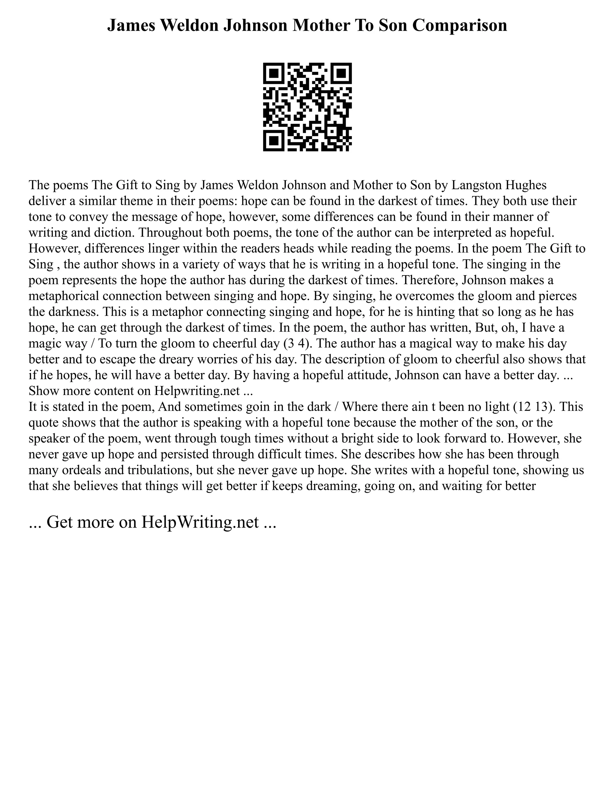 James Weldon Johnson Mother To Son Comparison
The poems The Gift to Sing by James Weldon Johnson and Mother to Son by Langston Hughes
deliver a similar theme in their poems: hope can be found in the darkest of times. They both use their
tone to convey the message of hope, however, some differences can be found in their manner of
writing and diction. Throughout both poems, the tone of the author can be interpreted as hopeful.
However, differences linger within the readers heads while reading the poems. In the poem The Gift to
Sing , the author shows in a variety of ways that he is writing in a hopeful tone. The singing in the
poem represents the hope the author has during the darkest of times. Therefore, Johnson makes a
metaphorical connection between singing and hope. By singing, he overcomes the gloom and pierces
the darkness. This is a metaphor connecting singing and hope, for he is hinting that so long as he has
hope, he can get through the darkest of times. In the poem, the author has written, But, oh, I have a
magic way / To turn the gloom to cheerful day (3 4). The author has a magical way to make his day
better and to escape the dreary worries of his day. The description of gloom to cheerful also shows that
if he hopes, he will have a better day. By having a hopeful attitude, Johnson can have a better day. ...
Show more content on Helpwriting.net ...
It is stated in the poem, And sometimes goin in the dark / Where there ain t been no light (12 13). This
quote shows that the author is speaking with a hopeful tone because the mother of the son, or the
speaker of the poem, went through tough times without a bright side to look forward to. However, she
never gave up hope and persisted through difficult times. She describes how she has been through
many ordeals and tribulations, but she never gave up hope. She writes with a hopeful tone, showing us
that she believes that things will get better if keeps dreaming, going on, and waiting for better
... Get more on HelpWriting.net ...
 
