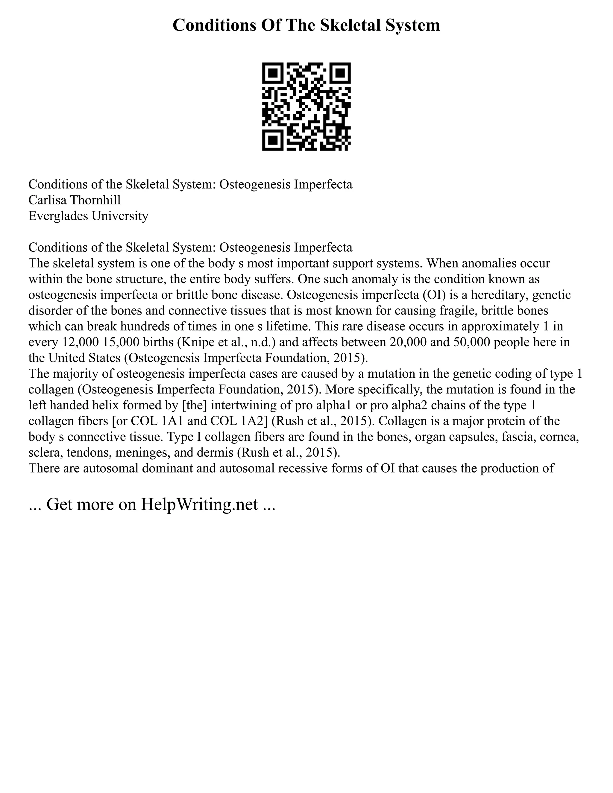 Conditions Of The Skeletal System
Conditions of the Skeletal System: Osteogenesis Imperfecta
Carlisa Thornhill
Everglades University
Conditions of the Skeletal System: Osteogenesis Imperfecta
The skeletal system is one of the body s most important support systems. When anomalies occur
within the bone structure, the entire body suffers. One such anomaly is the condition known as
osteogenesis imperfecta or brittle bone disease. Osteogenesis imperfecta (OI) is a hereditary, genetic
disorder of the bones and connective tissues that is most known for causing fragile, brittle bones
which can break hundreds of times in one s lifetime. This rare disease occurs in approximately 1 in
every 12,000 15,000 births (Knipe et al., n.d.) and affects between 20,000 and 50,000 people here in
the United States (Osteogenesis Imperfecta Foundation, 2015).
The majority of osteogenesis imperfecta cases are caused by a mutation in the genetic coding of type 1
collagen (Osteogenesis Imperfecta Foundation, 2015). More specifically, the mutation is found in the
left handed helix formed by [the] intertwining of pro alpha1 or pro alpha2 chains of the type 1
collagen fibers [or COL 1A1 and COL 1A2] (Rush et al., 2015). Collagen is a major protein of the
body s connective tissue. Type I collagen fibers are found in the bones, organ capsules, fascia, cornea,
sclera, tendons, meninges, and dermis (Rush et al., 2015).
There are autosomal dominant and autosomal recessive forms of OI that causes the production of
... Get more on HelpWriting.net ...
 