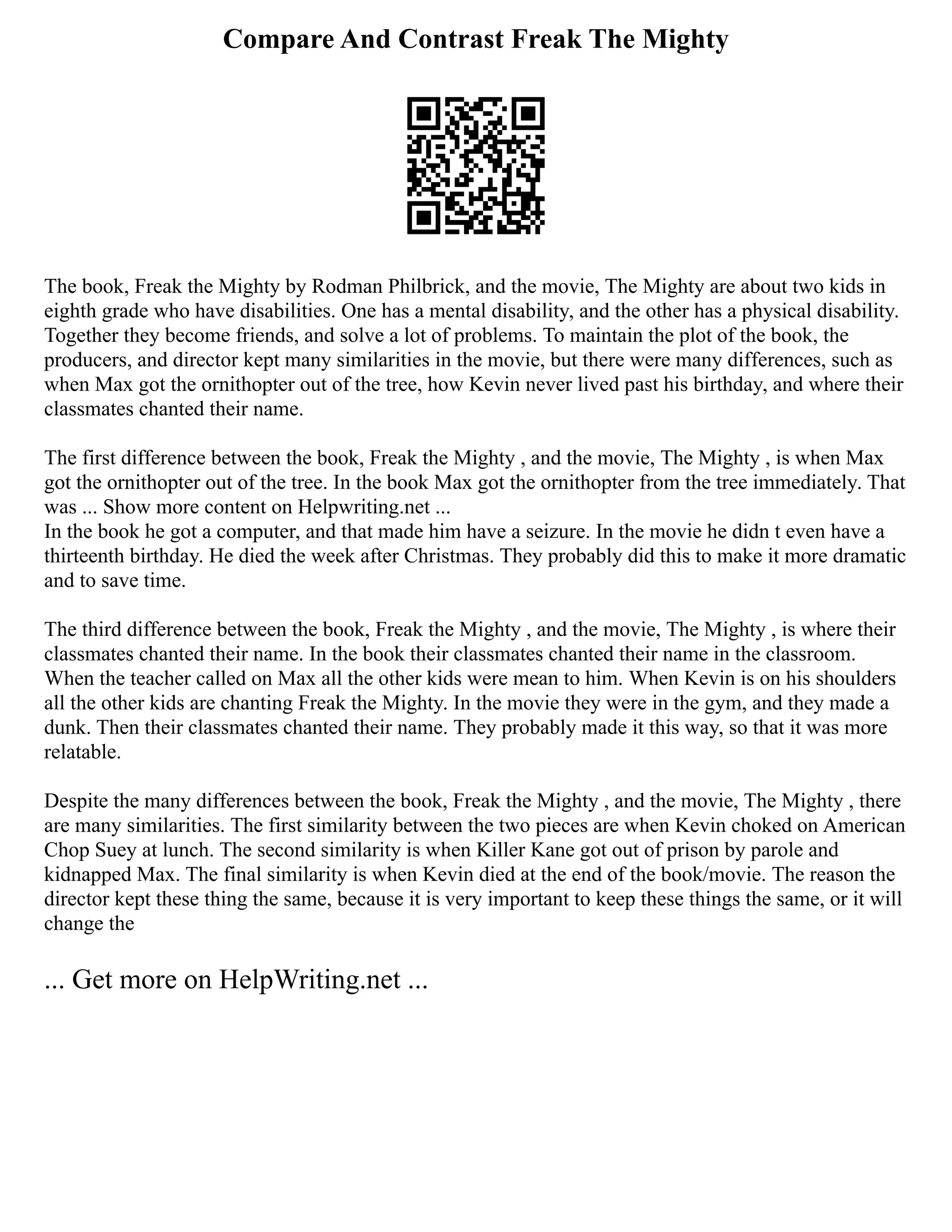 Compare And Contrast Freak The Mighty
The book, Freak the Mighty by Rodman Philbrick, and the movie, The Mighty are about two kids in
eighth grade who have disabilities. One has a mental disability, and the other has a physical disability.
Together they become friends, and solve a lot of problems. To maintain the plot of the book, the
producers, and director kept many similarities in the movie, but there were many differences, such as
when Max got the ornithopter out of the tree, how Kevin never lived past his birthday, and where their
classmates chanted their name.
The first difference between the book, Freak the Mighty , and the movie, The Mighty , is when Max
got the ornithopter out of the tree. In the book Max got the ornithopter from the tree immediately. That
was ... Show more content on Helpwriting.net ...
In the book he got a computer, and that made him have a seizure. In the movie he didn t even have a
thirteenth birthday. He died the week after Christmas. They probably did this to make it more dramatic
and to save time.
The third difference between the book, Freak the Mighty , and the movie, The Mighty , is where their
classmates chanted their name. In the book their classmates chanted their name in the classroom.
When the teacher called on Max all the other kids were mean to him. When Kevin is on his shoulders
all the other kids are chanting Freak the Mighty. In the movie they were in the gym, and they made a
dunk. Then their classmates chanted their name. They probably made it this way, so that it was more
relatable.
Despite the many differences between the book, Freak the Mighty , and the movie, The Mighty , there
are many similarities. The first similarity between the two pieces are when Kevin choked on American
Chop Suey at lunch. The second similarity is when Killer Kane got out of prison by parole and
kidnapped Max. The final similarity is when Kevin died at the end of the book/movie. The reason the
director kept these thing the same, because it is very important to keep these things the same, or it will
change the
... Get more on HelpWriting.net ...
 