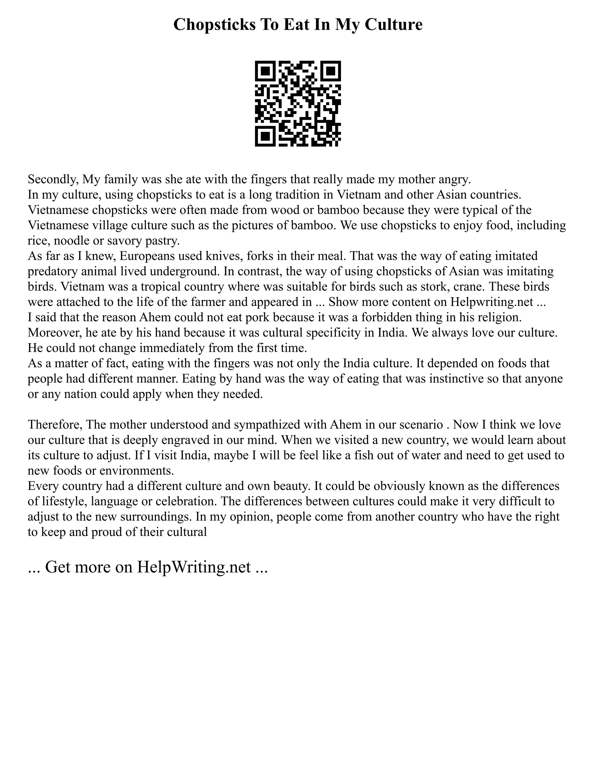 Chopsticks To Eat In My Culture
Secondly, My family was she ate with the fingers that really made my mother angry.
In my culture, using chopsticks to eat is a long tradition in Vietnam and other Asian countries.
Vietnamese chopsticks were often made from wood or bamboo because they were typical of the
Vietnamese village culture such as the pictures of bamboo. We use chopsticks to enjoy food, including
rice, noodle or savory pastry.
As far as I knew, Europeans used knives, forks in their meal. That was the way of eating imitated
predatory animal lived underground. In contrast, the way of using chopsticks of Asian was imitating
birds. Vietnam was a tropical country where was suitable for birds such as stork, crane. These birds
were attached to the life of the farmer and appeared in ... Show more content on Helpwriting.net ...
I said that the reason Ahem could not eat pork because it was a forbidden thing in his religion.
Moreover, he ate by his hand because it was cultural specificity in India. We always love our culture.
He could not change immediately from the first time.
As a matter of fact, eating with the fingers was not only the India culture. It depended on foods that
people had different manner. Eating by hand was the way of eating that was instinctive so that anyone
or any nation could apply when they needed.
Therefore, The mother understood and sympathized with Ahem in our scenario . Now I think we love
our culture that is deeply engraved in our mind. When we visited a new country, we would learn about
its culture to adjust. If I visit India, maybe I will be feel like a fish out of water and need to get used to
new foods or environments.
Every country had a different culture and own beauty. It could be obviously known as the differences
of lifestyle, language or celebration. The differences between cultures could make it very difficult to
adjust to the new surroundings. In my opinion, people come from another country who have the right
to keep and proud of their cultural
... Get more on HelpWriting.net ...
 