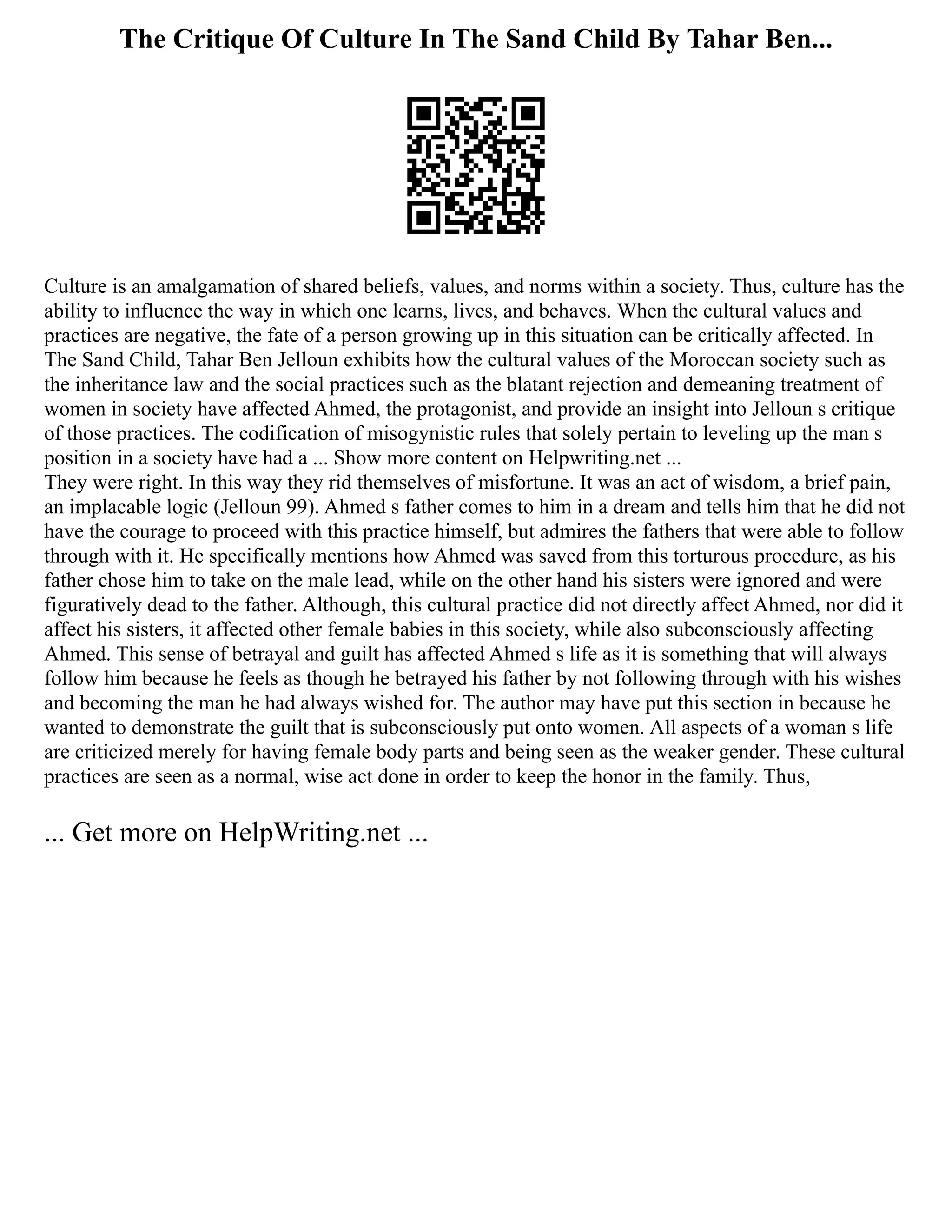 The Critique Of Culture In The Sand Child By Tahar Ben...
Culture is an amalgamation of shared beliefs, values, and norms within a society. Thus, culture has the
ability to influence the way in which one learns, lives, and behaves. When the cultural values and
practices are negative, the fate of a person growing up in this situation can be critically affected. In
The Sand Child, Tahar Ben Jelloun exhibits how the cultural values of the Moroccan society such as
the inheritance law and the social practices such as the blatant rejection and demeaning treatment of
women in society have affected Ahmed, the protagonist, and provide an insight into Jelloun s critique
of those practices. The codification of misogynistic rules that solely pertain to leveling up the man s
position in a society have had a ... Show more content on Helpwriting.net ...
They were right. In this way they rid themselves of misfortune. It was an act of wisdom, a brief pain,
an implacable logic (Jelloun 99). Ahmed s father comes to him in a dream and tells him that he did not
have the courage to proceed with this practice himself, but admires the fathers that were able to follow
through with it. He specifically mentions how Ahmed was saved from this torturous procedure, as his
father chose him to take on the male lead, while on the other hand his sisters were ignored and were
figuratively dead to the father. Although, this cultural practice did not directly affect Ahmed, nor did it
affect his sisters, it affected other female babies in this society, while also subconsciously affecting
Ahmed. This sense of betrayal and guilt has affected Ahmed s life as it is something that will always
follow him because he feels as though he betrayed his father by not following through with his wishes
and becoming the man he had always wished for. The author may have put this section in because he
wanted to demonstrate the guilt that is subconsciously put onto women. All aspects of a woman s life
are criticized merely for having female body parts and being seen as the weaker gender. These cultural
practices are seen as a normal, wise act done in order to keep the honor in the family. Thus,
... Get more on HelpWriting.net ...
 