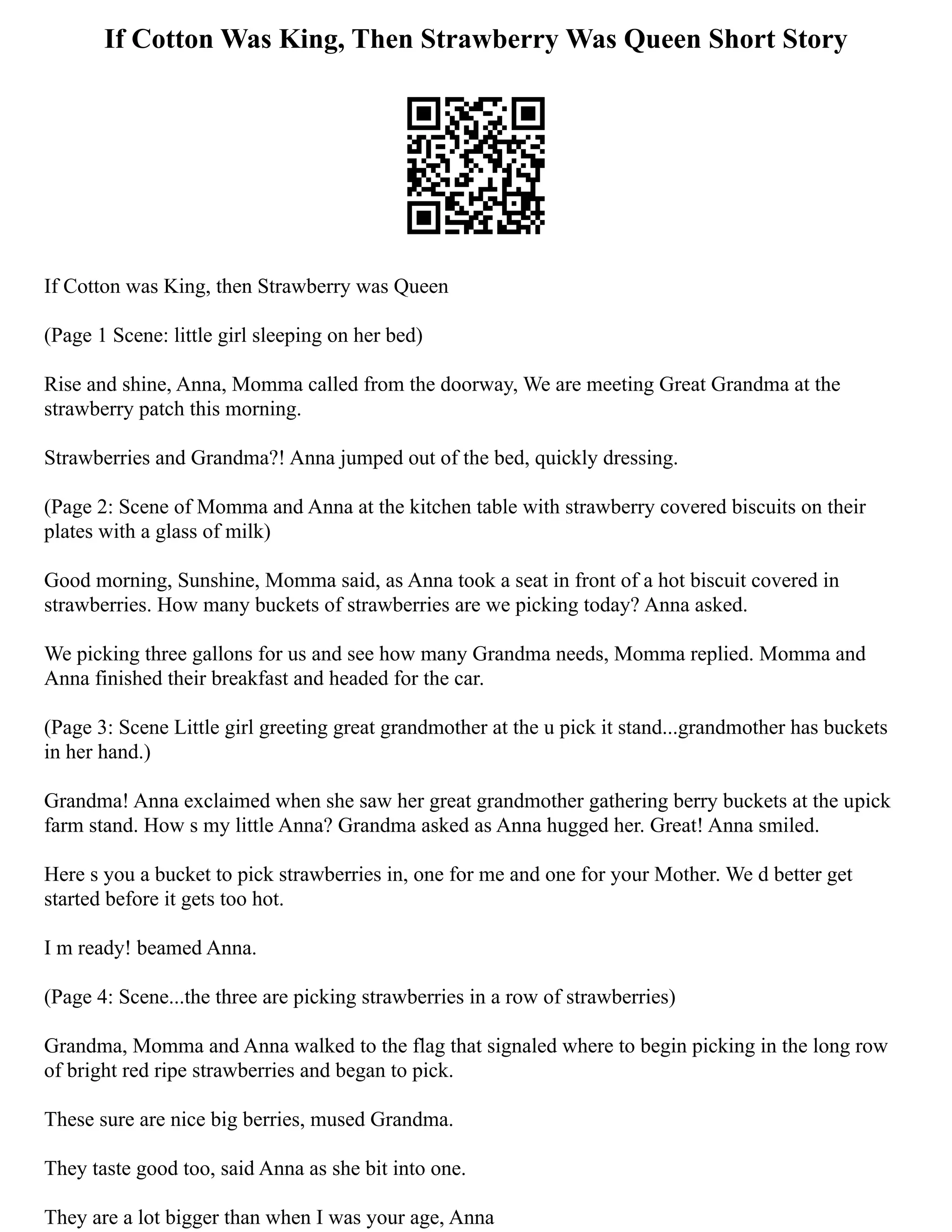 If Cotton Was King, Then Strawberry Was Queen Short Story
If Cotton was King, then Strawberry was Queen
(Page 1 Scene: little girl sleeping on her bed)
Rise and shine, Anna, Momma called from the doorway, We are meeting Great Grandma at the
strawberry patch this morning.
Strawberries and Grandma?! Anna jumped out of the bed, quickly dressing.
(Page 2: Scene of Momma and Anna at the kitchen table with strawberry covered biscuits on their
plates with a glass of milk)
Good morning, Sunshine, Momma said, as Anna took a seat in front of a hot biscuit covered in
strawberries. How many buckets of strawberries are we picking today? Anna asked.
We picking three gallons for us and see how many Grandma needs, Momma replied. Momma and
Anna finished their breakfast and headed for the car.
(Page 3: Scene Little girl greeting great grandmother at the u pick it stand...grandmother has buckets
in her hand.)
Grandma! Anna exclaimed when she saw her great grandmother gathering berry buckets at the u­
pick
farm stand. How s my little Anna? Grandma asked as Anna hugged her. Great! Anna smiled.
Here s you a bucket to pick strawberries in, one for me and one for your Mother. We d better get
started before it gets too hot.
I m ready! beamed Anna.
(Page 4: Scene...the three are picking strawberries in a row of strawberries)
Grandma, Momma and Anna walked to the flag that signaled where to begin picking in the long row
of bright red ripe strawberries and began to pick.
These sure are nice big berries, mused Grandma.
They taste good too, said Anna as she bit into one.
They are a lot bigger than when I was your age, Anna
 