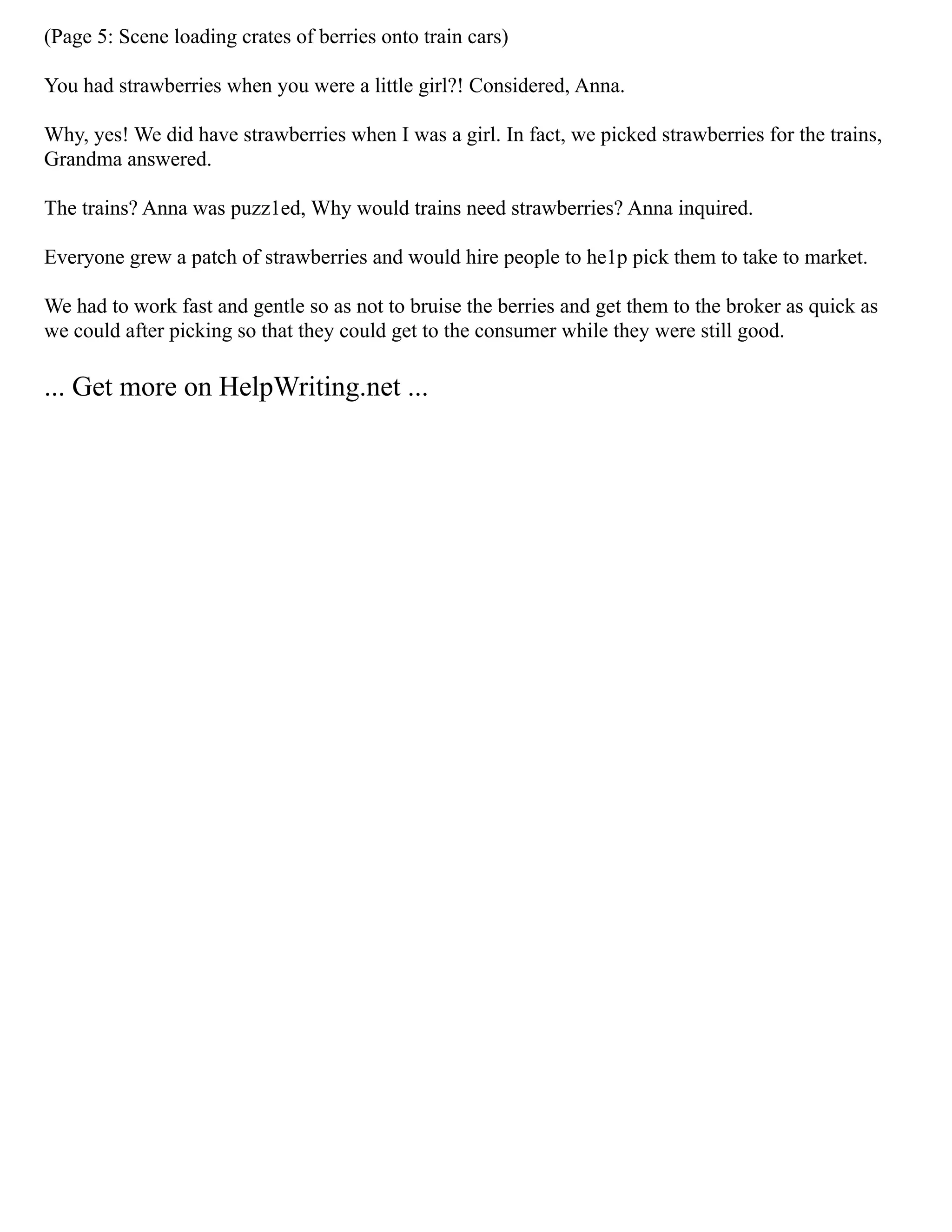 (Page 5: Scene loading crates of berries onto train cars)
You had strawberries when you were a little girl?! Considered, Anna.
Why, yes! We did have strawberries when I was a girl. In fact, we picked strawberries for the trains,
Grandma answered.
The trains? Anna was puzz1ed, Why would trains need strawberries? Anna inquired.
Everyone grew a patch of strawberries and would hire people to he1p pick them to take to market.
We had to work fast and gentle so as not to bruise the berries and get them to the broker as quick as
we could after picking so that they could get to the consumer while they were still good.
... Get more on HelpWriting.net ...
 