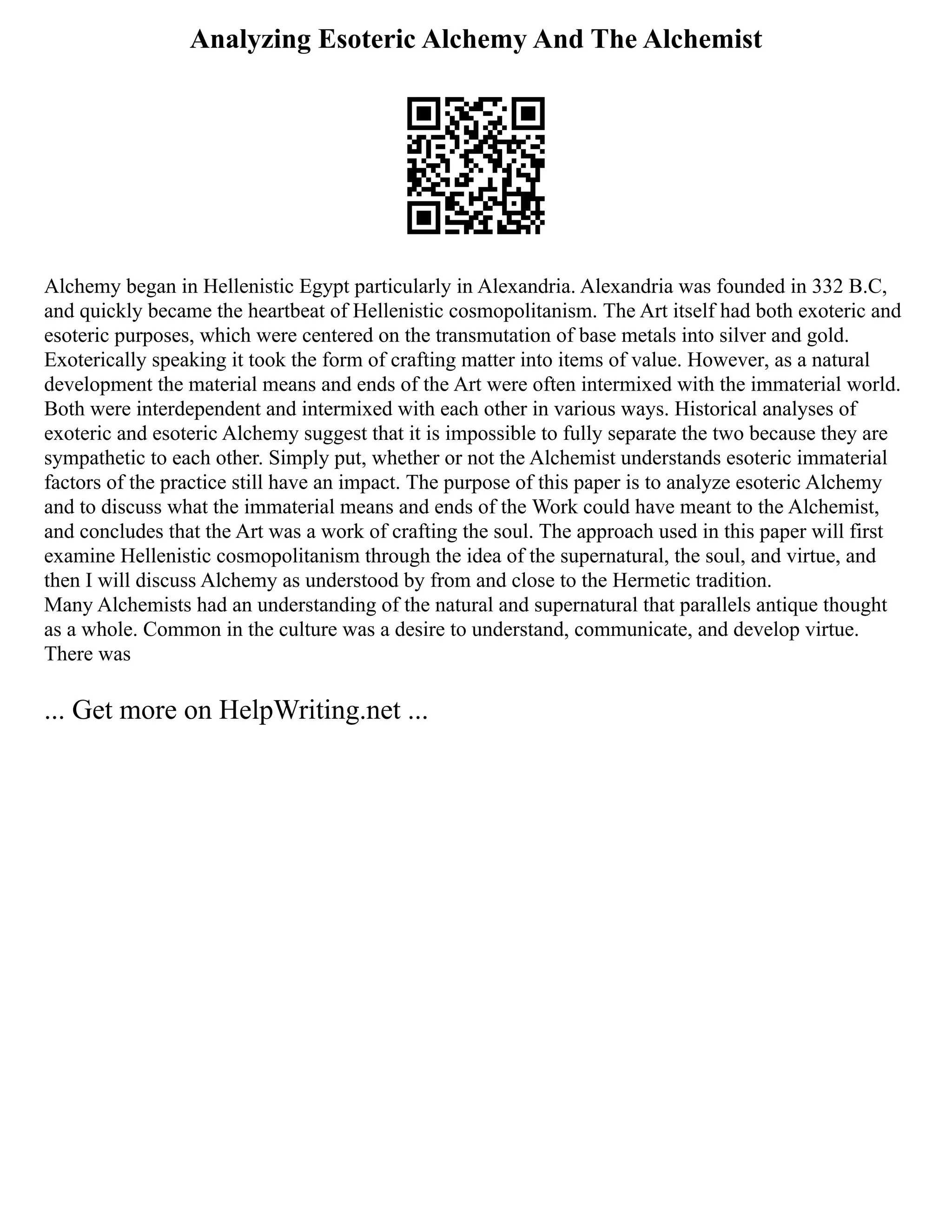 Analyzing Esoteric Alchemy And The Alchemist
Alchemy began in Hellenistic Egypt particularly in Alexandria. Alexandria was founded in 332 B.C,
and quickly became the heartbeat of Hellenistic cosmopolitanism. The Art itself had both exoteric and
esoteric purposes, which were centered on the transmutation of base metals into silver and gold.
Exoterically speaking it took the form of crafting matter into items of value. However, as a natural
development the material means and ends of the Art were often intermixed with the immaterial world.
Both were interdependent and intermixed with each other in various ways. Historical analyses of
exoteric and esoteric Alchemy suggest that it is impossible to fully separate the two because they are
sympathetic to each other. Simply put, whether or not the Alchemist understands esoteric immaterial
factors of the practice still have an impact. The purpose of this paper is to analyze esoteric Alchemy
and to discuss what the immaterial means and ends of the Work could have meant to the Alchemist,
and concludes that the Art was a work of crafting the soul. The approach used in this paper will first
examine Hellenistic cosmopolitanism through the idea of the supernatural, the soul, and virtue, and
then I will discuss Alchemy as understood by from and close to the Hermetic tradition.
Many Alchemists had an understanding of the natural and supernatural that parallels antique thought
as a whole. Common in the culture was a desire to understand, communicate, and develop virtue.
There was
... Get more on HelpWriting.net ...
 