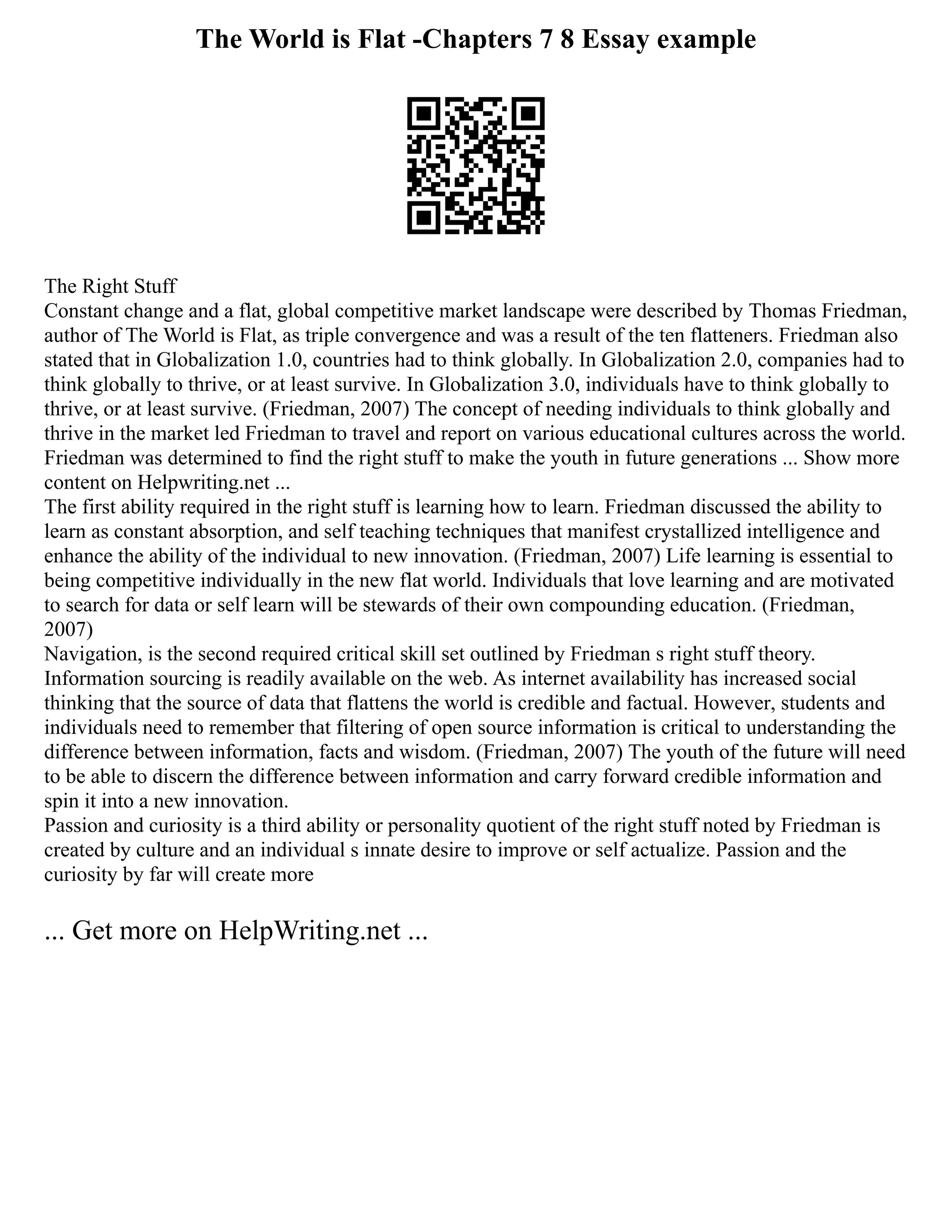 The World is Flat -Chapters 7 8 Essay example
The Right Stuff
Constant change and a flat, global competitive market landscape were described by Thomas Friedman,
author of The World is Flat, as triple convergence and was a result of the ten flatteners. Friedman also
stated that in Globalization 1.0, countries had to think globally. In Globalization 2.0, companies had to
think globally to thrive, or at least survive. In Globalization 3.0, individuals have to think globally to
thrive, or at least survive. (Friedman, 2007) The concept of needing individuals to think globally and
thrive in the market led Friedman to travel and report on various educational cultures across the world.
Friedman was determined to find the right stuff to make the youth in future generations ... Show more
content on Helpwriting.net ...
The first ability required in the right stuff is learning how to learn. Friedman discussed the ability to
learn as constant absorption, and self teaching techniques that manifest crystallized intelligence and
enhance the ability of the individual to new innovation. (Friedman, 2007) Life learning is essential to
being competitive individually in the new flat world. Individuals that love learning and are motivated
to search for data or self learn will be stewards of their own compounding education. (Friedman,
2007)
Navigation, is the second required critical skill set outlined by Friedman s right stuff theory.
Information sourcing is readily available on the web. As internet availability has increased social
thinking that the source of data that flattens the world is credible and factual. However, students and
individuals need to remember that filtering of open source information is critical to understanding the
difference between information, facts and wisdom. (Friedman, 2007) The youth of the future will need
to be able to discern the difference between information and carry forward credible information and
spin it into a new innovation.
Passion and curiosity is a third ability or personality quotient of the right stuff noted by Friedman is
created by culture and an individual s innate desire to improve or self actualize. Passion and the
curiosity by far will create more
... Get more on HelpWriting.net ...
 