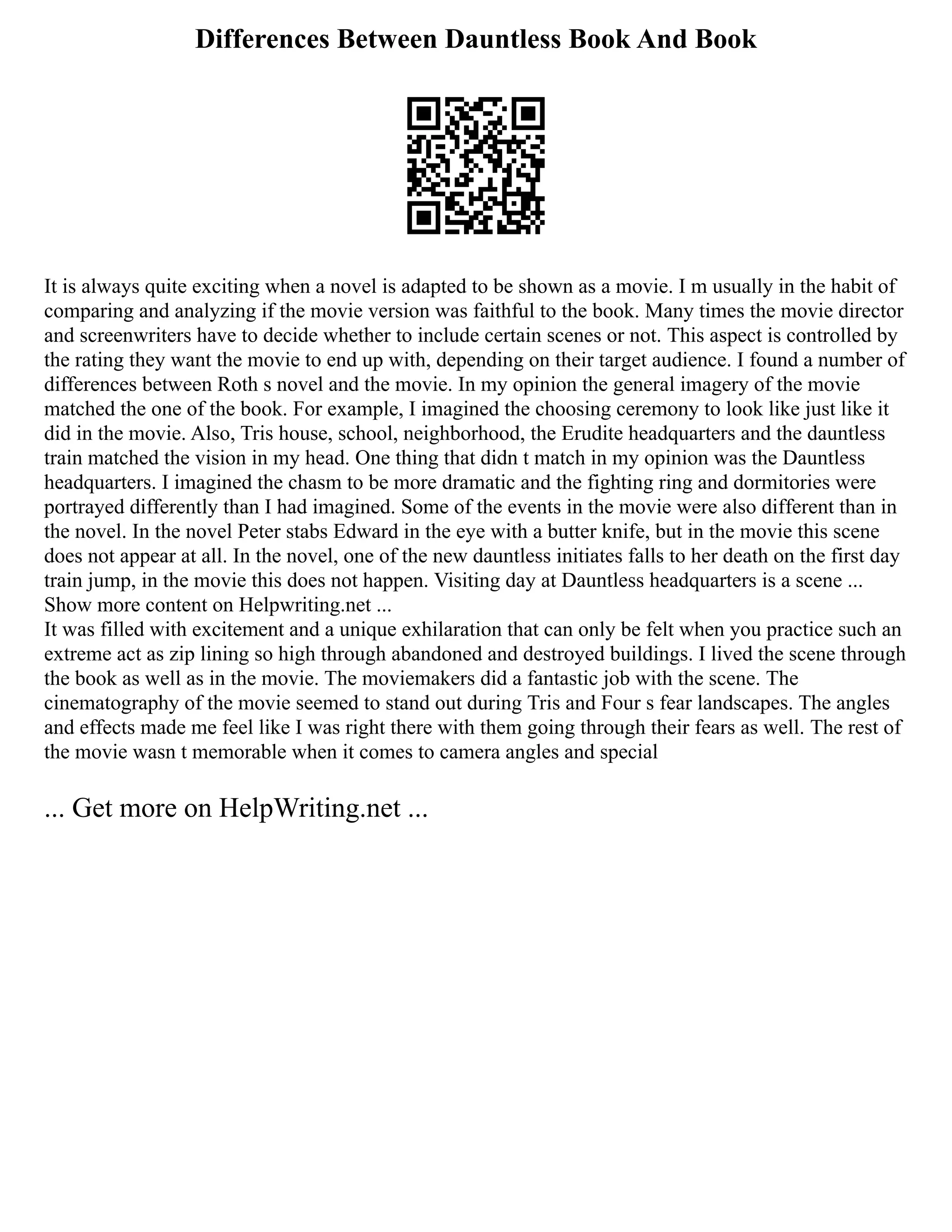 Differences Between Dauntless Book And Book
It is always quite exciting when a novel is adapted to be shown as a movie. I m usually in the habit of
comparing and analyzing if the movie version was faithful to the book. Many times the movie director
and screenwriters have to decide whether to include certain scenes or not. This aspect is controlled by
the rating they want the movie to end up with, depending on their target audience. I found a number of
differences between Roth s novel and the movie. In my opinion the general imagery of the movie
matched the one of the book. For example, I imagined the choosing ceremony to look like just like it
did in the movie. Also, Tris house, school, neighborhood, the Erudite headquarters and the dauntless
train matched the vision in my head. One thing that didn t match in my opinion was the Dauntless
headquarters. I imagined the chasm to be more dramatic and the fighting ring and dormitories were
portrayed differently than I had imagined. Some of the events in the movie were also different than in
the novel. In the novel Peter stabs Edward in the eye with a butter knife, but in the movie this scene
does not appear at all. In the novel, one of the new dauntless initiates falls to her death on the first day
train jump, in the movie this does not happen. Visiting day at Dauntless headquarters is a scene ...
Show more content on Helpwriting.net ...
It was filled with excitement and a unique exhilaration that can only be felt when you practice such an
extreme act as zip lining so high through abandoned and destroyed buildings. I lived the scene through
the book as well as in the movie. The moviemakers did a fantastic job with the scene. The
cinematography of the movie seemed to stand out during Tris and Four s fear landscapes. The angles
and effects made me feel like I was right there with them going through their fears as well. The rest of
the movie wasn t memorable when it comes to camera angles and special
... Get more on HelpWriting.net ...
 