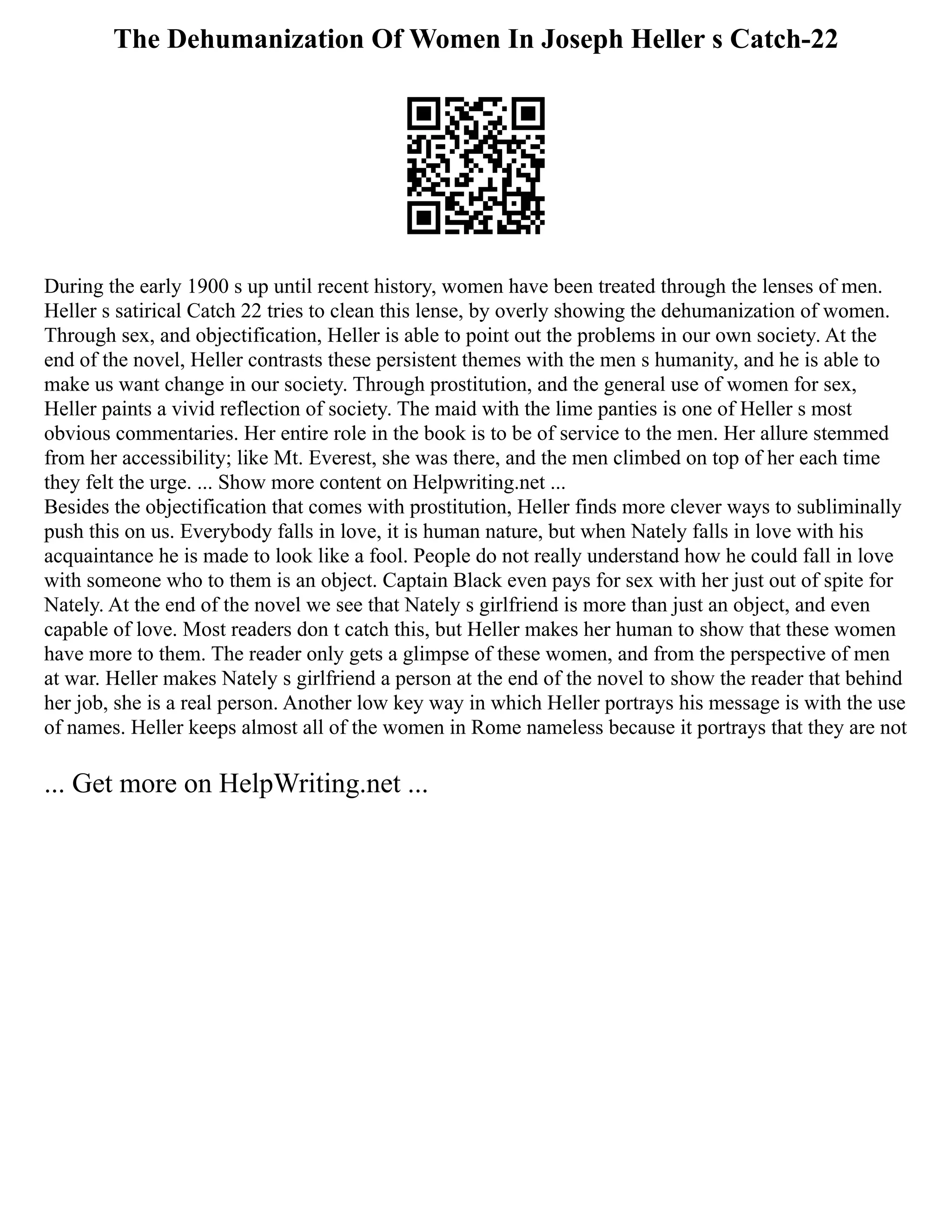 The Dehumanization Of Women In Joseph Heller s Catch-22
During the early 1900 s up until recent history, women have been treated through the lenses of men.
Heller s satirical Catch 22 tries to clean this lense, by overly showing the dehumanization of women.
Through sex, and objectification, Heller is able to point out the problems in our own society. At the
end of the novel, Heller contrasts these persistent themes with the men s humanity, and he is able to
make us want change in our society. Through prostitution, and the general use of women for sex,
Heller paints a vivid reflection of society. The maid with the lime panties is one of Heller s most
obvious commentaries. Her entire role in the book is to be of service to the men. Her allure stemmed
from her accessibility; like Mt. Everest, she was there, and the men climbed on top of her each time
they felt the urge. ... Show more content on Helpwriting.net ...
Besides the objectification that comes with prostitution, Heller finds more clever ways to subliminally
push this on us. Everybody falls in love, it is human nature, but when Nately falls in love with his
acquaintance he is made to look like a fool. People do not really understand how he could fall in love
with someone who to them is an object. Captain Black even pays for sex with her just out of spite for
Nately. At the end of the novel we see that Nately s girlfriend is more than just an object, and even
capable of love. Most readers don t catch this, but Heller makes her human to show that these women
have more to them. The reader only gets a glimpse of these women, and from the perspective of men
at war. Heller makes Nately s girlfriend a person at the end of the novel to show the reader that behind
her job, she is a real person. Another low key way in which Heller portrays his message is with the use
of names. Heller keeps almost all of the women in Rome nameless because it portrays that they are not
... Get more on HelpWriting.net ...
 
