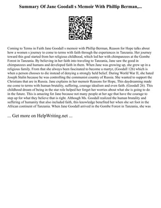 Summary Of Jane Goodall s Memoir With Phillip Berman,...
Coming to Terms in Faith Jane Goodall s memoir with Phillip Berman, Reason for Hope talks about
how a women s journey to come to terms with faith through the experiences in Tanzania. Her journey
toward this goal started from her religious childhood, which led her with chimpanzees at the Gombe
Forest in Tanzania. By believing in her faith into traveling to Tanzania, Jane saw the good in
chimpanzees and humans and developed faith in them. When Jane was growing up, she grew up in a
religious family. From that she always been fascinated to become a martyr, (Goodall 126) which is
when a person chooses to die instead of denying a strongly held belief. During World War II, she hated
Joseph Stalin because he was controlling the communist country of Russia. She wanted to support the
Christians that are in Russia. Jane explains in her memoir Reasons for Hope, This daydreaming made
me come to terms with human brutality, suffering, courage idealism and even faith. (Goodall 26). This
childhood dream of being in the star role helped her forget her worries about what she is going to do
in the future. This is amazing for Jane because not many people at her age that have the courage to
step up for what they believe that is right. Although Ms. Goodall realized the human brutality and
suffering of humanity that also included faith, this knowledge benefited her when she set foot in the
African continent of Tanzania. When Jane Goodall arrived in the Gombe Forest in Tanzania, she was
... Get more on HelpWriting.net ...
 