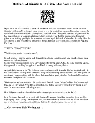 Hallmark Aficionados In The Film, When Calls The Heart
If you are a fan of Hallmark s When Calls the Heart, or if you have seen a couple recent Hallmark
films in which a snobby, rich guy never seems to win the heart of his presumed intended, you may be
quite familiar with the masterful, young actor, Marcus Rosner. Though he seems to be typecast as the
bad guy, or the guy who never gets the girl, there is no denying that this dashing and delightfully
gifted actor is rising quickly in the hearts and minds of loyal Hallmark aficionados. Recently, I had the
opportunity to chat with Marcus about most things Hallmark as well as his upcoming film, Appetite
For Love.
THIRSTY FOR ADVENTURE
What inspired you to become an actor?
In high school, I was the typical jock I never took a drama class (though I now wish I ... Show more
content on Helpwriting.net ...
Even when I was auditioning, I was very impressed with the script. While the story might be typical,
the approach is anything but typical. I would call it a story with many layers.
An underlying theme in the film is that of being environmentally friendly. The hip approach today is
that of restaurants serving better foods and using environmentally sound methods. Fast food places are
consistently in competition with the places that serve better quality, fresher foods. And all too often,
those fast food places lose the battle.
Working with Andrew was great. We bonded over football I am a Dallas Cowboys fan (even though
they are not very good). What I liked about him was that he was never competitive with me in any
way. He was a warm and endearing person.
How did your experience in A Christmas Detour compare with An Appetite for Love?
In A Christmas Detour, I got to work with Barbara Niven, and I could go on and on about her. She
kept saying I was a young Christopher Reeve, and I should star in a film about his life. In her sweet
and professional way, she continued to say that the sky s the limit, and was always so
... Get more on HelpWriting.net ...
 