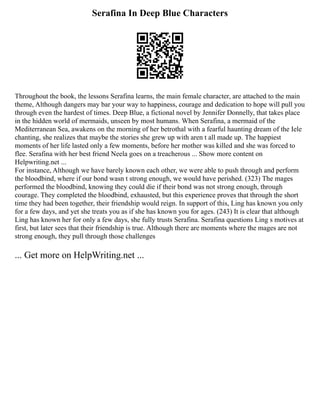 Serafina In Deep Blue Characters
Throughout the book, the lessons Serafina learns, the main female character, are attached to the main
theme, Although dangers may bar your way to happiness, courage and dedication to hope will pull you
through even the hardest of times. Deep Blue, a fictional novel by Jennifer Donnelly, that takes place
in the hidden world of mermaids, unseen by most humans. When Serafina, a mermaid of the
Mediterranean Sea, awakens on the morning of her betrothal with a fearful haunting dream of the Iele
chanting, she realizes that maybe the stories she grew up with aren t all made up. The happiest
moments of her life lasted only a few moments, before her mother was killed and she was forced to
flee. Serafina with her best friend Neela goes on a treacherous ... Show more content on
Helpwriting.net ...
For instance, Although we have barely known each other, we were able to push through and perform
the bloodbind, where if our bond wasn t strong enough, we would have perished. (323) The mages
performed the bloodbind, knowing they could die if their bond was not strong enough, through
courage. They completed the bloodbind, exhausted, but this experience proves that through the short
time they had been together, their friendship would reign. In support of this, Ling has known you only
for a few days, and yet she treats you as if she has known you for ages. (243) It is clear that although
Ling has known her for only a few days, she fully trusts Serafina. Serafina questions Ling s motives at
first, but later sees that their friendship is true. Although there are moments where the mages are not
strong enough, they pull through those challenges
... Get more on HelpWriting.net ...
 