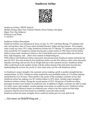 Southwest Airline
Southwest Airlines: SWOT Analysis
Mollika Thaing, Khoa Tran, Tonielia Thomas, Hiwot Tesfaye, Kai Spear
Mgmt. Prin. Org. Behavior
Professor Leon Prieto
11/18/2013
Southwest Airlines Description
Southwest Airlines was introduced in Texas on June 18, 1971 with three Boeing 737 airplanes and
only serving three cities of Texas which included Houston, Dallas and San Antonio. The company
came a long way since 1971; today Southwest Airlines has 537 Boeing 737 airplanes and serving 68
cities around the US. Southwest Airlines has become a major airline in 1989 when it hit the billion
dollar revenue mark. Southwest Airlines is the United States most successful airline due to the low
fares, high frequency, and ... Show more content on Helpwriting.net ...
With relation with Southwest airline consciously and unconsciously Southwest airline earned the top
spot for 2012. Not only do bag fly free Southwest airline was the first airline to offer senior discounts,
ticketless traveling, and services for air freight delivery to the common traveler. Southwest airline
offers credit based on the number of trips with the airline instead of the total miles traveled also
understanding the not how far you fly it s how many times you fly with Southwest airline.
As Southwest s major strength is the customer service making a profit is another strength that has
sustained them. In 2012, Southwest airline marked the most profitable airline in U.S airline industry
unmatched for over 30 years. These profits is the results of the exemplary customer service that
Southwest airline has making over 421 million dollars in 2012 alone. Another major strength is
Southwest airlines website. During the second quarter of 2013, 80 percent of Southwest airline
passenger revenues were booked via southwest.com. In addition to flights, customers are able to make
car, hotel, cruise, and complete vacation package reservations on southwest.com. Southwest airline
has the Southwest Shortcut feature on southwest.com, which is the first online tool that helps
customers find the lowest fare based on availability across the entire month.
Southwest airline has many strengths, but as southwest airline put it in a nut shell its all
... Get more on HelpWriting.net ...
 