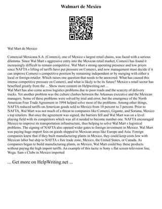 Walmart de Mexico
Wal Mart de Mexico
Comercial Mexicana S.A. (Comerci), one of Mexico s largest retail chains, was faced with a serious
dilemma. Since Wal Mart s aggressive entry into the Mexican retail market, Comerci has found it
increasingly difficult to remain competitive. Wal Mart s strong operating presence and low prices
since NAFTA s lifting of tariffs have put pressure on Comerci, and now management must decide if it
can improve Comerci s competitive position by remaining independent or by merging with either a
local or foreign retailer. Which raises one question that needs to be answered: What has caused this
intense competitive pressure on Comerci, and what is likely to be its future? Mexico s retail sector has
benefited greatly from the ... Show more content on Helpwriting.net ...
Wal Mart has also come across logistics problems due to poor roads and the scarcity of delivery
trucks. Yet another problem was the culture clashes between the Arkansas executive and the Mexican
managers. Some of these problems were solved by trial and error, but the emergence of the North
American Free Trade Agreement in 1994 helped solve most of the problems. Among other things,
NAFTA reduced tariffs on American goods sold to Mexico from 10 percent to 3 percent. Prior to
NAFTA, Wal Mart was not much of a threat to companies like Comerci, Gigante, and Soriana, Mexico
s top retailers. But once the agreement was signed, the barriers fell and Wal Mart was on a level
playing field with its competitors which was all it needed to become number one. NAFTA encouraged
Mexico to improve its transportation infrastructure, thus helping to solve Wal Mart s logistical
problems. The signing of NAFTA also opened wider gates to foreign investment in Mexico. Wal Mart
was paying huge import fees on goods shipped to Mexican areas like Europe and Asia. Foreign
companies knew that if they built manufacturing plants in Mexico, they could keep costs low with
Mexican labor but ship to NAFTA s free trade zone, Mexico, the United States, or Canada. As
companies began to build manufacturing plants, in Mexico, Wal Mart could buy these products
without paying the high import tariffs. An example of this tactic is Sony s flat screen television line,
Wega. Sam s Clubs in Mexico imported
... Get more on HelpWriting.net ...
 