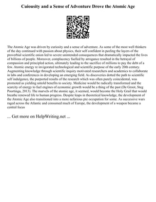 Cuiousity and a Sense of Adventure Drove the Atomic Age
The Atomic Age was driven by curiosity and a sense of adventure. As some of the most well thinkers
of the day continued with passion about physics, their self confident in peeling the layers of the
proverbial scientific onion led to severe unintended consequences that dramatically impacted the lives
of billions of people. Moreover, complacency fuelled by arrogance resulted in the betrayal of
compassion and principled action, ultimately leading to the sacrifice of millions to pay the debt of a
few. Atomic energy re invigorated technological and scientific purpose of the early 20th century.
Augmenting knowledge through scientific inquiry motivated researchers and academics to collaborate
in labs and conferences in developing an emerging field. As discoveries dotted the path to scientific
self indulgence, the purported results of the research which was often purely coincidental, was
promoted as yielding untold benefits to society. Medicine would be radically transformed and the
scarcity of energy to fuel engines of economic growth would be a thing of the past (De Groot, Steg
Poortinga, 2013). The marvels of the atomic age, it seemed, would become the Holy Grail that would
breathe renewed life to human progress. Despite leaps in theoretical knowledge, the development of
the Atomic Age also transitioned into a more nefarious pre occupation for some. As successive wars
raged across the Atlantic and consumed much of Europe, the development of a weapon became a
central focus
... Get more on HelpWriting.net ...
 