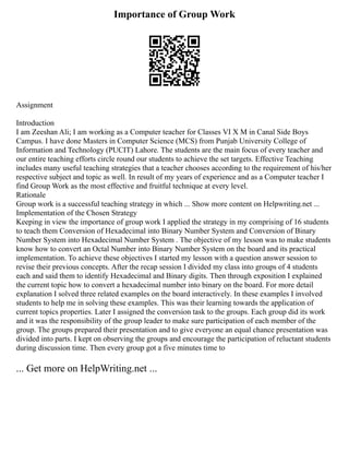 Importance of Group Work
Assignment
Introduction
I am Zeeshan Ali; I am working as a Computer teacher for Classes VI X M in Canal Side Boys
Campus. I have done Masters in Computer Science (MCS) from Punjab University College of
Information and Technology (PUCIT) Lahore. The students are the main focus of every teacher and
our entire teaching efforts circle round our students to achieve the set targets. Effective Teaching
includes many useful teaching strategies that a teacher chooses according to the requirement of his/her
respective subject and topic as well. In result of my years of experience and as a Computer teacher I
find Group Work as the most effective and fruitful technique at every level.
Rationale
Group work is a successful teaching strategy in which ... Show more content on Helpwriting.net ...
Implementation of the Chosen Strategy
Keeping in view the importance of group work I applied the strategy in my comprising of 16 students
to teach them Conversion of Hexadecimal into Binary Number System and Conversion of Binary
Number System into Hexadecimal Number System . The objective of my lesson was to make students
know how to convert an Octal Number into Binary Number System on the board and its practical
implementation. To achieve these objectives I started my lesson with a question answer session to
revise their previous concepts. After the recap session I divided my class into groups of 4 students
each and said them to identify Hexadecimal and Binary digits. Then through exposition I explained
the current topic how to convert a hexadecimal number into binary on the board. For more detail
explanation I solved three related examples on the board interactively. In these examples I involved
students to help me in solving these examples. This was their learning towards the application of
current topics properties. Later I assigned the conversion task to the groups. Each group did its work
and it was the responsibility of the group leader to make sure participation of each member of the
group. The groups prepared their presentation and to give everyone an equal chance presentation was
divided into parts. I kept on observing the groups and encourage the participation of reluctant students
during discussion time. Then every group got a five minutes time to
... Get more on HelpWriting.net ...
 