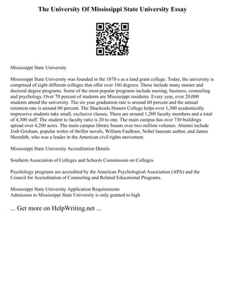 The University Of Mississippi State University Essay
Mississippi State University
Mississippi State University was founded in the 1870 s as a land grant college. Today, the university is
comprised of eight different colleges that offer over 160 degrees. These include many master and
doctoral degree programs. Some of the most popular programs include nursing, business, counseling
and psychology. Over 70 percent of students are Mississippi residents. Every year, over 20,000
students attend the university. The six year graduation rate is around 60 percent and the annual
retention rate is around 80 percent. The Shackouls Honors College helps over 1,300 academically
impressive students take small, exclusive classes. There are around 1,200 faculty members and a total
of 4,300 staff. The student to faculty ratio is 20 to one. The main campus has over 730 buildings
spread over 4,200 acres. The main campus library boasts over two million volumes. Alumni include
Josh Grisham, popular writer of thriller novels, William Faulkner, Nobel laureate author, and James
Meredith, who was a leader in the American civil rights movement.
Mississippi State University Accreditation Details
Southern Association of Colleges and Schools Commission on Colleges.
Psychology programs are accredited by the American Psychological Association (APA) and the
Council for Accreditation of Counseling and Related Educational Programs.
Mississippi State University Application Requirements
Admission to Mississippi State University is only granted to high
... Get more on HelpWriting.net ...
 