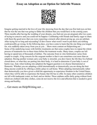 Essay on Adoption as an Option for Infertile Women
Imagine getting married to the love of your life, knowing from the day that you first laid eyes on him
that he was the one that was going to father the children that you would have in the coming years.
Three months after having the wedding of your dreams, you find out you are pregnant after two years
of trying to conceive and you could not be happier. Celebrating with friends and family eager to share
with them the good news that you were expecting a miracle after almost giving up, you are jubilant.
After trying for so long and succeeding? (I don t know what word I want to put there yet) nothing
could possibly go wrong. In the following days, you have come to learn that the one thing you longed
for, was suddenly taken away from you as you ... Show more content on Helpwriting.net ...
Some of the underlying issues with fertility treatments are that some couples have to repeat the whole
process of treatments two to three times before the treatment works. Many times, couples are left
having to spend tens of thousands of dollars. The outcome from in vitro fertilization varies from
couple to couple. A big concern for the sergeant mother is that it can sometimes cost more than an
adoption. Having another woman carry your baby is stressful, you don t know the life they live behind
closed doors, or what they are putting into their body, it is hard to determine if your baby is out of
harms way. And, when looking into adoption the biggest question is to choose International or
Domestic. Whether you are adopting a child internationally or domestically you are doing the best
thing anyone could do by offering a child a place to call home. When adopting internationally rather
than domestically you have given a child the opportunity to experience freedom in the United States,
where they will be able to experience the beauty that life has to offer. In many other countries children
are left with inadequate water, no food, and no shelter. These orphans suffer daily going without food,
which are clothed with dirty clothes, some do not receive the love and affection that is needed to grow
strong and healthy,
... Get more on HelpWriting.net ...
 