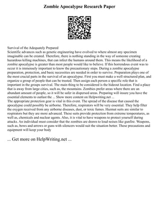 Zombie Apocalypse Research Paper
Survival of the Adequately Prepared
Scientific advances such as genetic engineering have evolved to where almost any specimen
imaginable can be created. Therefore, there is nothing standing in the way of someone creating
hazardous killing machines, that can infect the humans around them. This means the likelihood of a
zombie apocalypse is greater than most people would like to believe. If this horrendous event was to
occur it is immensely important to know the precautionary steps. During a zombie apocalypse
preparation, protection, and basic necessities are needed in order to survive. Preparation plays one of
the most crucial parts in the survival of an apocalypse. First you must make a well structured plan, and
organize a group of people that can be trusted. Then assign each person a specific role that is
important in the groups survival. The main thing to be considered is the hideout location. Find a place
that is away from large cities, such as, the mountains. Zombies prefer areas where there are an
abundant amount of people, so it will be safer in dispersed areas. Preparing will insure you have the
essential elements to outlast the ... Show more content on Helpwriting.net ...
The appropriate protection gear is vital in this event. The spread of the disease that caused the
apocalypse could possibly be airborne. Therefore, respirators will be very essential. They help filter
the oxygen received from any airborne diseases, dust, or toxic fumes. Hazmat suits are similar to
respirators but they are more advanced. These suits provide protection from extreme temperatures, as
well as, chemicals and nuclear agents. Also, it is vital to have weapons to protect yourself during
attacks. An individual must consider that the zombies are drawn to loud noises like gunfire. Weapons,
such as, bows and arrows or guns with silencers would suit the situation better. These precautions and
equipment will keep your body
... Get more on HelpWriting.net ...
 