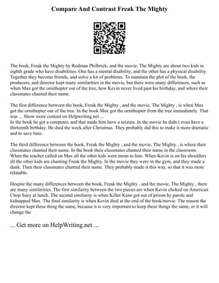 Compare And Contrast Freak The Mighty
The book, Freak the Mighty by Rodman Philbrick, and the movie, The Mighty are about two kids in
eighth grade who have disabilities. One has a mental disability, and the other has a physical disability.
Together they become friends, and solve a lot of problems. To maintain the plot of the book, the
producers, and director kept many similarities in the movie, but there were many differences, such as
when Max got the ornithopter out of the tree, how Kevin never lived past his birthday, and where their
classmates chanted their name.
The first difference between the book, Freak the Mighty , and the movie, The Mighty , is when Max
got the ornithopter out of the tree. In the book Max got the ornithopter from the tree immediately. That
was ... Show more content on Helpwriting.net ...
In the book he got a computer, and that made him have a seizure. In the movie he didn t even have a
thirteenth birthday. He died the week after Christmas. They probably did this to make it more dramatic
and to save time.
The third difference between the book, Freak the Mighty , and the movie, The Mighty , is where their
classmates chanted their name. In the book their classmates chanted their name in the classroom.
When the teacher called on Max all the other kids were mean to him. When Kevin is on his shoulders
all the other kids are chanting Freak the Mighty. In the movie they were in the gym, and they made a
dunk. Then their classmates chanted their name. They probably made it this way, so that it was more
relatable.
Despite the many differences between the book, Freak the Mighty , and the movie, The Mighty , there
are many similarities. The first similarity between the two pieces are when Kevin choked on American
Chop Suey at lunch. The second similarity is when Killer Kane got out of prison by parole and
kidnapped Max. The final similarity is when Kevin died at the end of the book/movie. The reason the
director kept these thing the same, because it is very important to keep these things the same, or it will
change the
... Get more on HelpWriting.net ...
 
