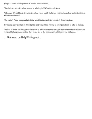 (Page 5: Scene loading crates of berries onto train cars)
You had strawberries when you were a little girl?! Considered, Anna.
Why, yes! We did have strawberries when I was a girl. In fact, we picked strawberries for the trains,
Grandma answered.
The trains? Anna was puzz1ed, Why would trains need strawberries? Anna inquired.
Everyone grew a patch of strawberries and would hire people to he1p pick them to take to market.
We had to work fast and gentle so as not to bruise the berries and get them to the broker as quick as
we could after picking so that they could get to the consumer while they were still good.
... Get more on HelpWriting.net ...
 