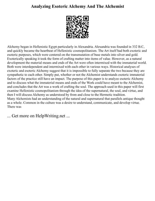 Analyzing Esoteric Alchemy And The Alchemist
Alchemy began in Hellenistic Egypt particularly in Alexandria. Alexandria was founded in 332 B.C,
and quickly became the heartbeat of Hellenistic cosmopolitanism. The Art itself had both exoteric and
esoteric purposes, which were centered on the transmutation of base metals into silver and gold.
Exoterically speaking it took the form of crafting matter into items of value. However, as a natural
development the material means and ends of the Art were often intermixed with the immaterial world.
Both were interdependent and intermixed with each other in various ways. Historical analyses of
exoteric and esoteric Alchemy suggest that it is impossible to fully separate the two because they are
sympathetic to each other. Simply put, whether or not the Alchemist understands esoteric immaterial
factors of the practice still have an impact. The purpose of this paper is to analyze esoteric Alchemy
and to discuss what the immaterial means and ends of the Work could have meant to the Alchemist,
and concludes that the Art was a work of crafting the soul. The approach used in this paper will first
examine Hellenistic cosmopolitanism through the idea of the supernatural, the soul, and virtue, and
then I will discuss Alchemy as understood by from and close to the Hermetic tradition.
Many Alchemists had an understanding of the natural and supernatural that parallels antique thought
as a whole. Common in the culture was a desire to understand, communicate, and develop virtue.
There was
... Get more on HelpWriting.net ...
 