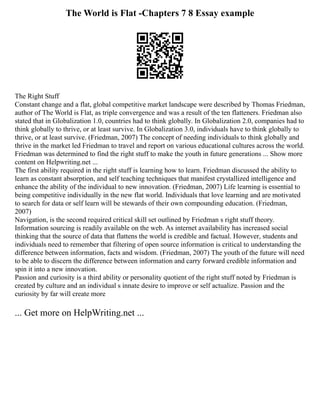 The World is Flat -Chapters 7 8 Essay example
The Right Stuff
Constant change and a flat, global competitive market landscape were described by Thomas Friedman,
author of The World is Flat, as triple convergence and was a result of the ten flatteners. Friedman also
stated that in Globalization 1.0, countries had to think globally. In Globalization 2.0, companies had to
think globally to thrive, or at least survive. In Globalization 3.0, individuals have to think globally to
thrive, or at least survive. (Friedman, 2007) The concept of needing individuals to think globally and
thrive in the market led Friedman to travel and report on various educational cultures across the world.
Friedman was determined to find the right stuff to make the youth in future generations ... Show more
content on Helpwriting.net ...
The first ability required in the right stuff is learning how to learn. Friedman discussed the ability to
learn as constant absorption, and self teaching techniques that manifest crystallized intelligence and
enhance the ability of the individual to new innovation. (Friedman, 2007) Life learning is essential to
being competitive individually in the new flat world. Individuals that love learning and are motivated
to search for data or self learn will be stewards of their own compounding education. (Friedman,
2007)
Navigation, is the second required critical skill set outlined by Friedman s right stuff theory.
Information sourcing is readily available on the web. As internet availability has increased social
thinking that the source of data that flattens the world is credible and factual. However, students and
individuals need to remember that filtering of open source information is critical to understanding the
difference between information, facts and wisdom. (Friedman, 2007) The youth of the future will need
to be able to discern the difference between information and carry forward credible information and
spin it into a new innovation.
Passion and curiosity is a third ability or personality quotient of the right stuff noted by Friedman is
created by culture and an individual s innate desire to improve or self actualize. Passion and the
curiosity by far will create more
... Get more on HelpWriting.net ...
 