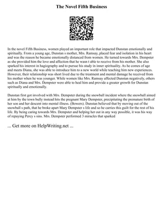 The Novel Fifth Business
In the novel Fifth Business, women played an important role that impacted Dunstan emotionally and
spiritually. From a young age, Dunstan s mother, Mrs. Ramsay, placed fear and isolation in his heart
and was the reason he became emotionally distanced from women. He turned towards Mrs. Dempster
as she provided him the love and affection that he wasn t able to receive from his mother. She also
sparked his interest in hagiography and to pursue his study in inner spirituality. As he comes of age
and meets Diana, she was able to introduce him to a new world while teaching him new experiences.
However, their relationship was short lived due to the treatment and mental damage he received from
his mother when he was younger. While women like Mrs. Ramsay affected Dunstan negatively, others
such as Diana and Mrs. Dempster were able to heal him and provide a greater growth for Dunstan
spiritually and emotionally.
Dunstan first got involved with Mrs. Dempster during the snowball incident where the snowball aimed
at him by the town bully instead hits the pregnant Mary Dempster, precipitating the premature birth of
her son and her descent into mental illness. (Bowers). Dunstan believed that by moving out of the
snowball s path, that he broke apart Mary Dempster s life and so he carries this guilt for the rest of his
life. By being caring towards Mrs. Dempster and helping her out in any way possible, it was his way
of repaying Percy s sins. Mrs. Dempster performed 3 miracles that sparked
... Get more on HelpWriting.net ...
 