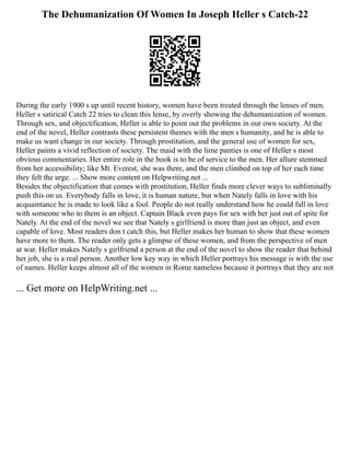 The Dehumanization Of Women In Joseph Heller s Catch-22
During the early 1900 s up until recent history, women have been treated through the lenses of men.
Heller s satirical Catch 22 tries to clean this lense, by overly showing the dehumanization of women.
Through sex, and objectification, Heller is able to point out the problems in our own society. At the
end of the novel, Heller contrasts these persistent themes with the men s humanity, and he is able to
make us want change in our society. Through prostitution, and the general use of women for sex,
Heller paints a vivid reflection of society. The maid with the lime panties is one of Heller s most
obvious commentaries. Her entire role in the book is to be of service to the men. Her allure stemmed
from her accessibility; like Mt. Everest, she was there, and the men climbed on top of her each time
they felt the urge. ... Show more content on Helpwriting.net ...
Besides the objectification that comes with prostitution, Heller finds more clever ways to subliminally
push this on us. Everybody falls in love, it is human nature, but when Nately falls in love with his
acquaintance he is made to look like a fool. People do not really understand how he could fall in love
with someone who to them is an object. Captain Black even pays for sex with her just out of spite for
Nately. At the end of the novel we see that Nately s girlfriend is more than just an object, and even
capable of love. Most readers don t catch this, but Heller makes her human to show that these women
have more to them. The reader only gets a glimpse of these women, and from the perspective of men
at war. Heller makes Nately s girlfriend a person at the end of the novel to show the reader that behind
her job, she is a real person. Another low key way in which Heller portrays his message is with the use
of names. Heller keeps almost all of the women in Rome nameless because it portrays that they are not
... Get more on HelpWriting.net ...
 