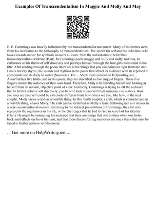 Examples Of Transcendentalism In Maggie And Molly And May
E. E. Cummings was heavily influenced by the transcendentalist movement. Many of his themes stem
from his inclination to the philosophy of transcendentalism. The search for self and the individual who
looks towards nature for symbolic answers all come from the individualistic belief that
transcendentalists celebrate (Hart). In Cummings poem maggie and milly and molly and may, he
elaborates on his theme of self discovery and portrays himself through the four girls mentioned in the
title. After reading through the poem, there are a few things that you can point out right from the start.
Like a nursery rhyme, the sounds and rhythms in the poem first attract its audience with its repeated m
consonants and its dactylic meter (Saunders). The ... Show more content on Helpwriting.net ...
A starfish has five limbs, and in this poem, they are described as five languid fingers. These five
fingers remind the audience of their own hand. Therefore, Milly is befriending herself and looking at
herself from an outside, objective point of view. Indirectly, Cummings is trying to tell the audience
that to further achieve self discovery, you have to look at yourself from someone else s shoes. How
you may see yourself could be extremely different from how others see you, like how, in the next
couplet, Molly views a crab as a horrible thing. In this fourth couplet, a crab, which is characterized as
a horrible thing, chases Molly. The crab can be identified as Molly s fears, following her as it moves in
a very unconventional manner. Returning to the indirect presentation of Cummings, the crab also
represents the nightmares in his life, or the challenges that he had to face in search of his identity
(Hart). He might be instructing his audience that there are things that one dislikes when one looks
back and reflects on his or her past, and that these discomforting memories are one s fears that must be
faced to further achieve self discovery
... Get more on HelpWriting.net ...
 
