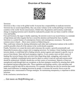 Overview of Terrorism
Terrorism
Terrorism is like a virus in the global world. Everyone has a responsibility to eradicate terrorism.
Terrorists has no social responsibility, they can create violence in the world and brings war between
countries in the world. Social consciousness, Global rules, Regulations and Economy could make
change in stopping terrorism and it should be eradicated by people who see future would be without
virus and healthy.
First and foremost, the anger is hardly surprising. the terrorist event in our recent history is a reminder
of high drama and often tragedy that have seized the attention and fanned the fears of public.
Terrorism is a central feature of contemporary history and contemporary awareness. The need for
common sense is based ... Show more content on Helpwriting.net ...
They could stop violence by sharing information each other and could protect nations in the world.it
could be possible when all of the nations in the world should cooperate.
Finally, Terrorism is to create the terror and to decrease the country s growth economically and
financially.Economy plays a major role in stopping terrorism. For instance: Grant funding to prevent
terrorist attacks, it could help full in finding terrorist, protect against and respond in specific way or
recover from threats. State and local emergency improve. Every country must cut their source of
funding like terrorist finance their activities from illegal drug trade, smuggling, and counter feit
currency. A globally coordinated action must be taken to control it and our oard and customs point
should be modernized. Globally should also cut their source of recruitment. Majority of them are
unemployed youth though there are exceptions so the best strategies would be by ensuring their skills
development and providing them jobs. These regulation and keeping a policy, rules and plans and
guidelines could be help full to stop terrorism. For example; following one rule for terrorist that could
make much difference in stopping terrorism by people. to increase the security forces as per the
population ratio. reassessment of foreign strategies. So maintaining transparency is important to delete
terrorism.
In the conclusion, terrorism has no
... Get more on HelpWriting.net ...
 