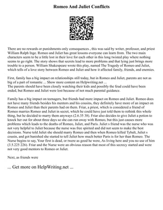 Romeo And Juliet Conflicts
There are no rewards or punishments only consequences , this was said by writer, professor, and priest
William Ralph Inge. Romeo and Juliet has great lessons everyone can learn from. The two main
characters seem to be a little lost in their love for each other in this long twisted play where nothing
seems to go right. The story shows that secrets lead to more problems and that lying just brings more
trouble to a person. William Shakespeare wrote this play, named The Tragedy of Romeo and Juliet,
which tells of a love story between Romeo and Juliet and how it affected family, friends, and enemies.
First, family has a big impact on relationships still today, but in Romeo and Juliet, parents are not as
big of a part of romantic ... Show more content on Helpwriting.net ...
The parents should have been closely watching their kids and possibly the feud could have been
ended, but Romeo and Juliet were lost because of not much parental guidance.
Family has a big impact on teenagers, but friends had more impact on Romeo and Juliet. Romeo does
not have many friends besides his mentors and his cousins, they definitely have more of an impact on
Romeo and Juliet than their parents had on them. Friar, a priest, which is considered a friend of
Romeo marries Romeo and Juliet in secret, which he could have just told them to rethink this whole
thing, but he decided to marry them anyways (2.6.35 38). Friar also decides to give Juliet a potion to
knock her out for about three days so she can run away with Romeo, but this just causes more
problems which leads to the deaths of Romeo, Juliet, and Paris. Juliet s friend was the nurse who was
not very helpful to Juliet because the nurse was free spirited and did not seem to make the best
decisions. Nurse told Juliet she should marry Romeo and then when Romeo killed Tybalt, Juliet s
cousin, and got banished she started to tell Juliet how much better Paris is for her than Romeo. The
Nurse begins to say, Your first is dead, or twere as good he were, As living here and you no use of him
(3.5.225 226). Friar and the Nurse were an obvious reason that most of this secrecy started and were
not very good mentors to Romeo or Juliet.
Next, as friends were
... Get more on HelpWriting.net ...
 