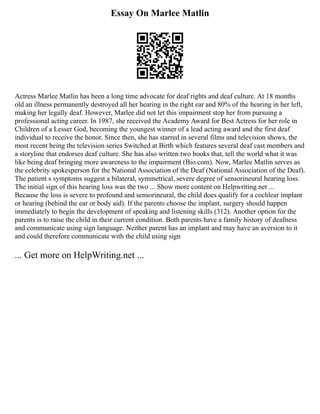 Essay On Marlee Matlin
Actress Marlee Matlin has been a long time advocate for deaf rights and deaf culture. At 18 months
old an illness permanently destroyed all her hearing in the right ear and 80% of the hearing in her left,
making her legally deaf. However, Marlee did not let this impairment stop her from pursuing a
professional acting career. In 1987, she received the Academy Award for Best Actress for her role in
Children of a Lesser God, becoming the youngest winner of a lead acting award and the first deaf
individual to receive the honor. Since then, she has starred in several films and television shows, the
most recent being the television series Switched at Birth which features several deaf cast members and
a storyline that endorses deaf culture. She has also written two books that, tell the world what it was
like being deaf bringing more awareness to the impairment (Bio.com). Now, Marlee Matlin serves as
the celebrity spokesperson for the National Association of the Deaf (National Association of the Deaf).
The patient s symptoms suggest a bilateral, symmetrical, severe degree of sensorineural hearing loss.
The initial sign of this hearing loss was the two ... Show more content on Helpwriting.net ...
Because the loss is severe to profound and sensorineural, the child does qualify for a cochlear implant
or hearing (behind the ear or body aid). If the parents choose the implant, surgery should happen
immediately to begin the development of speaking and listening skills (312). Another option for the
parents is to raise the child in their current condition. Both parents have a family history of deafness
and communicate using sign language. Neither parent has an implant and may have an aversion to it
and could therefore communicate with the child using sign
... Get more on HelpWriting.net ...
 