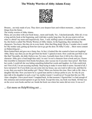 The Witchy Worries of Abby Adams Essay
Dreams... are truly made of you. They show your deepest fears and wildest moments ... maybe even
things from the future.
The witchy worries of Abby Adams
Daisy, are you done with your book honey , mom said loudly. Yes , I declared proudly. After all, it was
a long and dry book at the beginning, and it did take a pretty long time. So, do you want to tell me
what it s about? my mom said inquisitively. Sure , I said, stuffing a piece of meatloaf into my mouth.
So, this book is called The Witchy Worries of Abby Adams. In the beginning, they introduce the
characters. You know, like they do in every book. After that Ding dong! Oh my, I wonder who it could
be! My mother said, getting up from her seat to go get the door. Hi Abby! Come ... Show more content
on Helpwriting.net ...
Mom looked back and gave me a funny face. In fact, it looked like she wanted to burst out laughing!
Abby, Daisy says that you are the girl from her book ! I glared at mom. How could she just blurt it out
like that? Secondly, she didn t believe me. For once, I actually knew how it felt to be a fairy tale
character. Abby gave a loud laugh then said, I m sure I m not a character from a book and yes, I know
that resemble to characters from books but please, don t accuse me if you don t have proof . But from
her words, I could tell she was hiding something behind her words and laughter. As if she could trick
me! First of all, I m not accusing anybody. Stop trying to make it worse than it seems. Second of all, I
have real proof. So if you think you can come into my house, say you want to talk to me, and then lie
to me, then you need to find another girl ! Daisy! Mom was furious this time. Don t talk to Mr. Alan s
daughter like that. Now you know he is a good man and he is always polite to you. So why do you
dare talk to his daughter in such a way? my mother roared. I would never! Except that this isn t Mr.
Alan s daughter. I have proof mom! I snapped back. At that moment, I figured that I ve had enough of
this nonsense and zoomed upstairs to get my book. Except this time, my book was blank. All that was
on the cover were books and her cat. Inside the book was where her name did not exist. It was as if
... Get more on HelpWriting.net ...
 