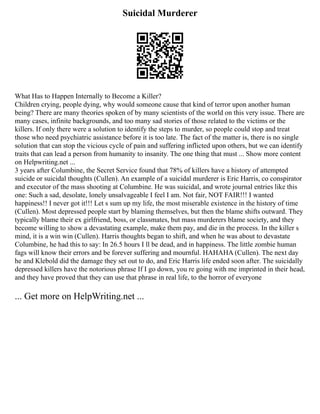 Suicidal Murderer
What Has to Happen Internally to Become a Killer?
Children crying, people dying, why would someone cause that kind of terror upon another human
being? There are many theories spoken of by many scientists of the world on this very issue. There are
many cases, infinite backgrounds, and too many sad stories of those related to the victims or the
killers. If only there were a solution to identify the steps to murder, so people could stop and treat
those who need psychiatric assistance before it is too late. The fact of the matter is, there is no single
solution that can stop the vicious cycle of pain and suffering inflicted upon others, but we can identify
traits that can lead a person from humanity to insanity. The one thing that must ... Show more content
on Helpwriting.net ...
3 years after Columbine, the Secret Service found that 78% of killers have a history of attempted
suicide or suicidal thoughts (Cullen). An example of a suicidal murderer is Eric Harris, co conspirator
and executor of the mass shooting at Columbine. He was suicidal, and wrote journal entries like this
one: Such a sad, desolate, lonely unsalvageable I feel I am. Not fair, NOT FAIR!!! I wanted
happiness!! I never got it!!! Let s sum up my life, the most miserable existence in the history of time
(Cullen). Most depressed people start by blaming themselves, but then the blame shifts outward. They
typically blame their ex girlfriend, boss, or classmates, but mass murderers blame society, and they
become willing to show a devastating example, make them pay, and die in the process. In the killer s
mind, it is a win win (Cullen). Harris thoughts began to shift, and when he was about to devastate
Columbine, he had this to say: In 26.5 hours I ll be dead, and in happiness. The little zombie human
fags will know their errors and be forever suffering and mournful. HAHAHA (Cullen). The next day
he and Klebold did the damage they set out to do, and Eric Harris life ended soon after. The suicidally
depressed killers have the notorious phrase If I go down, you re going with me imprinted in their head,
and they have proved that they can use that phrase in real life, to the horror of everyone
... Get more on HelpWriting.net ...
 