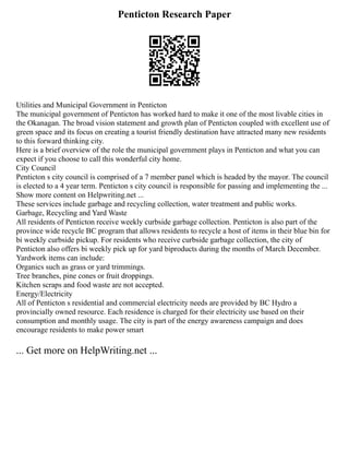 Penticton Research Paper
Utilities and Municipal Government in Penticton
The municipal government of Penticton has worked hard to make it one of the most livable cities in
the Okanagan. The broad vision statement and growth plan of Penticton coupled with excellent use of
green space and its focus on creating a tourist friendly destination have attracted many new residents
to this forward thinking city.
Here is a brief overview of the role the municipal government plays in Penticton and what you can
expect if you choose to call this wonderful city home.
City Council
Penticton s city council is comprised of a 7 member panel which is headed by the mayor. The council
is elected to a 4 year term. Penticton s city council is responsible for passing and implementing the ...
Show more content on Helpwriting.net ...
These services include garbage and recycling collection, water treatment and public works.
Garbage, Recycling and Yard Waste
All residents of Penticton receive weekly curbside garbage collection. Penticton is also part of the
province wide recycle BC program that allows residents to recycle a host of items in their blue bin for
bi weekly curbside pickup. For residents who receive curbside garbage collection, the city of
Penticton also offers bi weekly pick up for yard biproducts during the months of March December.
Yardwork items can include:
Organics such as grass or yard trimmings.
Tree branches, pine cones or fruit droppings.
Kitchen scraps and food waste are not accepted.
Energy/Electricity
All of Penticton s residential and commercial electricity needs are provided by BC Hydro a
provincially owned resource. Each residence is charged for their electricity use based on their
consumption and monthly usage. The city is part of the energy awareness campaign and does
encourage residents to make power smart
... Get more on HelpWriting.net ...
 